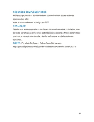 81
RECURSOS COMPLEMENTARES
Professor/professora: aprofunde seus conhecimentos sobre diabetes
acessando o site:
www.abcdasaude.com.br/artigo.php?127
AVALIAÇÃO
Solicite aos alunos que elaborem frases informativas sobre o diabetes, que
deverão ser afixadas em pontos estratégicos da escola a fim de serem lidas
por toda a comunidade escolar. Avalie as frases e a criatividade dos
trabalhos.
FONTE: Portal do Professor, Delma Faria Shimamoto,
http://portaldoprofessor.mec.gov.br/fichaTecnicaAula.html?aula=20278
 