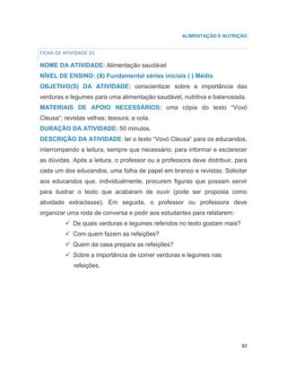 82
ALIMENTAÇÃO E NUTRIÇÃO
FICHA DE ATIVIDADE 21
NOME DA ATIVIDADE: Alimentação saudável
NÍVEL DE ENSINO: (X) Fundamental séries iniciais ( ) Médio
OBJETIVO(S) DA ATIVIDADE: conscientizar sobre a importância das
verduras e legumes para uma alimentação saudável, nutritiva e balanceada.
MATERIAIS DE APOIO NECESSÁRIOS: uma cópia do texto “Vovó
Cleusa”; revistas velhas; tesoura; e cola.
DURAÇÃO DA ATIVIDADE: 50 minutos.
DESCRIÇÃO DA ATIVIDADE: ler o texto “Vovó Cleusa” para os educandos,
interrompendo a leitura, sempre que necessário, para informar e esclarecer
as dúvidas. Após a leitura, o professor ou a professora deve distribuir, para
cada um dos educandos, uma folha de papel em branco e revistas. Solicitar
aos educandos que, individualmente, procurem figuras que possam servir
para ilustrar o texto que acabaram de ouvir (pode ser proposta como
atividade extraclasse). Em seguida, o professor ou professora deve
organizar uma roda de conversa e pedir aos estudantes para relatarem:
 De quais verduras e legumes referidos no texto gostam mais?
 Com quem fazem as refeições?
 Quem da casa prepara as refeições?
 Sobre a importância de comer verduras e legumes nas
refeições.
 