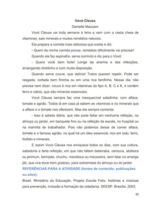 83
Vovó Cleusa
Danielle Mazzaro
Vovó Cleusa vai toda semana à feira e vem com a cesta cheia de
vitaminas, sais minerais e muitos remédios naturais.
Ela prepara a comida mais deliciosa que existe e diz:
- Quem da minha comida provar, remédios dificilmente vai precisar!
Quando ela faz espinafre, serve sorrindo e diz para o Vovô:
- Quero você bem forte! Longe da anemia e das infecções,
enxergando direitinho e com muita disposição.
Quando serve couve, que delícia! Todos querem repetir. Pode ser
rasgada, cortada bem fininha ou em uma rica farofinha. Nesse dia, não
precisa nem dizer: couve é rica em vitaminas do tipo A, B, C e K, e contém
ferro e cálcio, que são minerais essenciais.
Vovó Cleusa sempre faz uma inesquecível saladinha: com alface,
tomate e agrião. Todos lá em casa já sabem as vitaminas e os minerais que
a alface e o tomate nos oferecem. Mas ela sempre comenta:
- Isso é salada diária, que não pode faltar em nenhuma refeição, no
almoço ou jantar, em banquete fino ou na refeição da escola, no hospital ou
na marmita do trabalhador. Pois não podemos deixar de comer alface,
tomate e o famoso agrião, no qual há um óleo essencial, rico em iodo, ferro,
fosfato e minerais.
E assim Vovó Cleusa nos enriquece todos os dias, com sua cultura,
sabedoria e farta refeição, em que não faltam beterraba, cenoura, abóbora
ou jerimum, berinjela, chuchu, mandioca ou macaxeira, sem falar no amargo
jiló, que vira doce bem gostoso, para sobremesa do almoço ou do jantar.
REFERÊNCIAS PARA A ATIVIDADE (fontes de conteúdo, publicações
ou sites):
Brasil. Ministério da Educação. Projeto Escola Feliz: histórias e músicas
para prevenção, inclusão e formação da cidadania. SEESP. Brasília: 2003.
 