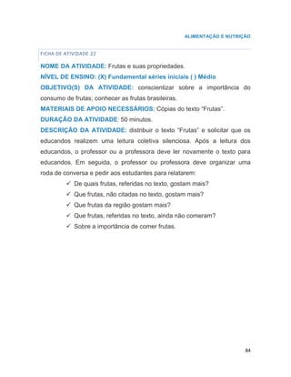 84
ALIMENTAÇÃO E NUTRIÇÃO
FICHA DE ATIVIDADE 22
NOME DA ATIVIDADE: Frutas e suas propriedades.
NÍVEL DE ENSINO: (X) Fundamental séries iniciais ( ) Médio
OBJETIVO(S) DA ATIVIDADE: conscientizar sobre a importância do
consumo de frutas; conhecer as frutas brasileiras.
MATERIAIS DE APOIO NECESSÁRIOS: Cópias do texto “Frutas”.
DURAÇÃO DA ATIVIDADE: 50 minutos.
DESCRIÇÃO DA ATIVIDADE: distribuir o texto “Frutas” e solicitar que os
educandos realizem uma leitura coletiva silenciosa. Após a leitura dos
educandos, o professor ou a professora deve ler novamente o texto para
educandos. Em seguida, o professor ou professora deve organizar uma
roda de conversa e pedir aos estudantes para relatarem:
 De quais frutas, referidas no texto, gostam mais?
 Que frutas, não citadas no texto, gostam mais?
 Que frutas da região gostam mais?
 Que frutas, referidas no texto, ainda não comeram?
 Sobre a importância de comer frutas.
 