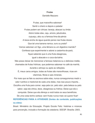 85
Frutas
Danielle Mazzaro
Frutas, que maravilha saborear!
Sentir o cheiro e depois o paladar
Frutas podem ser cítricas: laranja, abacaxi ou limão
Adoro todas elas, caju, amora, jabuticaba,
cupuaçu, abiu ou a famosa lima-da-pérsia
A boca enche de água quando penso nas frutas doces:
Que tal uma banana nanica, ouro ou prata?
Vamos saborear um figo, uma tâmara ou um digestivo mamão?
Confesso que experimentei e adorei a castanha-do-pará,
fiquei sabendo que é uma fruta oleaginosa,
igual o abacate e o coco-da-bahia.
Não posso deixar de mencionar a famosa melancia ou o delicioso melão,
chamados de frutas hídricas, que podemos saborear no café da manhã,
durante o almoço ou após as refeições.
É, meus caros amigos, todas as frutas são maravilhosas, ricas em
vitaminas, fibras e sais minerais.
Por mais que se fale ou escreva sobre elas, nunca conseguiremos medir o
valor nutritivo e medicinal de cada uma delas, mas isso pouco importa...
Escolha uma fruta para comer, seja pela cor, pelo odor, pela beleza ou pelo
sabor, seja ela cítrica, doce, oleaginosa ou hídrica. Deixe que ela o
conquiste. Deixe que ela ofereça a você todos os seus benefícios.
De uma coisa tenho certeza: sem frutas nunca mais vai querer ficar!
REFERÊNCIAS PARA A ATIVIDADE (fontes de conteúdo, publicações
ou sites):
Brasil. Ministério da Educação. Projeto Escola Feliz: histórias e músicas
para prevenção, inclusão e formação da cidadania. SEESP. Brasília: 2003.
 