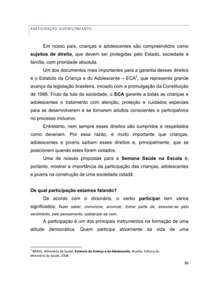 86
PARTICIPAÇÃO JUVENIL/INFANTIL
Em nosso país, crianças e adolescentes são compreendidos como
sujeitos de direito, que devem ser protegidas pelo Estado, sociedade e
família, com prioridade absoluta.
Um dos documentos mais importantes para a garantia desses direitos
é o Estatuto da Criança e do Adolescente – ECA2
, que representa grande
avanço da legislação brasileira, iniciado com a promulgação da Constituição
de 1988. Fruto da luta da sociedade, o ECA garante a todas as crianças e
adolescentes o tratamento com atenção, proteção e cuidados especiais
para se desenvolverem e se tornarem adultos conscientes e participativos
no processo inclusivo.
Entretanto, nem sempre esses direitos são cumpridos e respeitados
como deveriam. Por essa razão, é muito importante que crianças,
adolescentes e jovens saibam esses direitos e, principalmente, que se
posicionem quando estes forem violados.
Uma de nossas propostas para a Semana Saúde na Escola é,
portanto, mostrar a importância da participação das crianças, adolescentes
e jovens na construção de uma sociedade cidadã.
De qual participação estamos falando?
De acordo com o dicionário, o verbo participar tem vários
significados: fazer saber, comunicar, anunciar, tomar parte de, associar-se pelo
sentimento, pelo pensamento; solidarizar-se com.
A participação é um dos principais instrumentos na formação de uma
atitude democrática. Quem participa ativamente da vida de uma
2
BRASIL. Ministério da Saúde. Estatuto da Criança e do Adolescente. Brasília: Editora do
Ministério da Saúde, 2008.
 