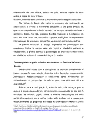 87
comunidade, de uma cidade, estado ou país, torna-se sujeito de suas
ações, é capaz de fazer críticas,
escolher, defender seus direitos e cumprir melhor suas responsabilidades.
Na história do Brasil, são vários os exemplos de participação de
adolescentes e jovens: o movimento estudantil; a luta pelas Diretas Já,
quando reconquistamos o direito ao voto; os espaços de cultura e lazer -
grafiteiros, teatro, hip hop, skatistas, bandas musicais; a mobilização em
torno de uma causa ou campanha - grupos ecológicos, acampamentos
internacionais da juventude, campanhas via internet, entre muitos outros.
O grêmio estudantil é espaço importante de participação dos
estudantes dentro da escola. Além de organizar atividades culturais e
educacionais, o grêmio estimula a participação de crianças e adolescentes
em atividades voltadas à promoção integral do sujeito.
Como o professor pode trabalhar esses temas na Semana Saúde na
Escola
Desenvolver ações com a participação de crianças, adolescentes e
jovens pressupõe uma relação dinâmica entre formação, conhecimento,
participação, responsabilização e criatividade como mecanismos de
fortalecimento da perspectiva de educar para uma cidadania ética e
responsável 3
.
Educar para a participação é, antes de tudo, criar espaços para o
aluno e a aluna empreenderem, por si mesmos, a construção de seu ser. A
utilização de oficinas, jogos, cenas e demais metodologias de linha
participativa costuma ser a melhor opção. Vale lembrar que a opção pelo
desenvolvimento de propostas baseadas na participação infantil e juvenil
3
SILVA, Thais Gama. ASINELLI-LUZ, Araci. Protagonismo juvenil na escola: limitações e possibilidades
enquanto prática pedagógica na disciplina de biologia. Disponível em:
http://www.diaadiaeducacao.pr.gov.br/portals/pde/arquivos/1362-8.pdf. Acesso em 21 de fevereiro de
2012.
 