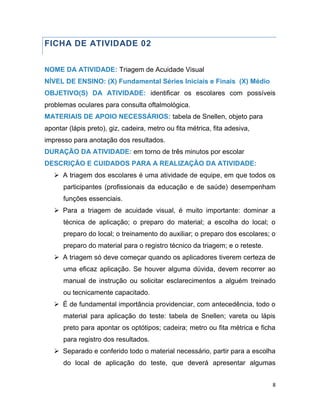8
FICHA DE ATIVIDADE 02
NOME DA ATIVIDADE: Triagem de Acuidade Visual
NÍVEL DE ENSINO: (X) Fundamental Séries Iniciais e Finais (X) Médio
OBJETIVO(S) DA ATIVIDADE: identificar os escolares com possíveis
problemas oculares para consulta oftalmológica.
MATERIAIS DE APOIO NECESSÁRIOS: tabela de Snellen, objeto para
apontar (lápis preto), giz, cadeira, metro ou fita métrica, fita adesiva,
impresso para anotação dos resultados.
DURAÇÃO DA ATIVIDADE: em torno de três minutos por escolar
DESCRIÇÃO E CUIDADOS PARA A REALIZAÇÃO DA ATIVIDADE:
 A triagem dos escolares é uma atividade de equipe, em que todos os
participantes (profissionais da educação e de saúde) desempenham
funções essenciais.
 Para a triagem de acuidade visual, é muito importante: dominar a
técnica de aplicação; o preparo do material; a escolha do local; o
preparo do local; o treinamento do auxiliar; o preparo dos escolares; o
preparo do material para o registro técnico da triagem; e o reteste.
 A triagem só deve começar quando os aplicadores tiverem certeza de
uma eficaz aplicação. Se houver alguma dúvida, devem recorrer ao
manual de instrução ou solicitar esclarecimentos a alguém treinado
ou tecnicamente capacitado.
 É de fundamental importância providenciar, com antecedência, todo o
material para aplicação do teste: tabela de Snellen; vareta ou lápis
preto para apontar os optótipos; cadeira; metro ou fita métrica e ficha
para registro dos resultados.
 Separado e conferido todo o material necessário, partir para a escolha
do local de aplicação do teste, que deverá apresentar algumas
 