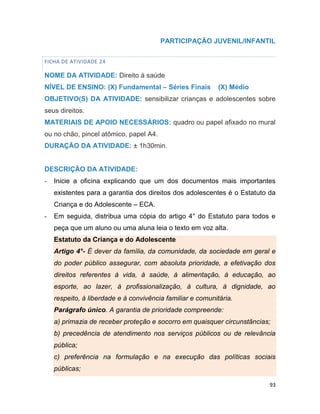 93
PARTICIPAÇÃO JUVENIL/INFANTIL
FICHA DE ATIVIDADE 24
NOME DA ATIVIDADE: Direito à saúde
NÍVEL DE ENSINO: (X) Fundamental – Séries Finais (X) Médio
OBJETIVO(S) DA ATIVIDADE: sensibilizar crianças e adolescentes sobre
seus direitos.
MATERIAIS DE APOIO NECESSÁRIOS: quadro ou papel afixado no mural
ou no chão, pincel atômico, papel A4.
DURAÇÃO DA ATIVIDADE: ± 1h30min.
DESCRIÇÃO DA ATIVIDADE:
- Inicie a oficina explicando que um dos documentos mais importantes
existentes para a garantia dos direitos dos adolescentes é o Estatuto da
Criança e do Adolescente – ECA.
- Em seguida, distribua uma cópia do artigo 4° do Estatuto para todos e
peça que um aluno ou uma aluna leia o texto em voz alta.
Estatuto da Criança e do Adolescente
Artigo 4°- É dever da família, da comunidade, da sociedade em geral e
do poder público assegurar, com absoluta prioridade, a efetivação dos
direitos referentes à vida, à saúde, à alimentação, à educação, ao
esporte, ao lazer, à profissionalização, à cultura, à dignidade, ao
respeito, à liberdade e à convivência familiar e comunitária.
Parágrafo único. A garantia de prioridade compreende:
a) primazia de receber proteção e socorro em quaisquer circunstâncias;
b) precedência de atendimento nos serviços públicos ou de relevância
pública;
c) preferência na formulação e na execução das políticas sociais
públicas;
 