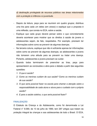 94
d) destinação privilegiada de recursos públicos nas áreas relacionadas
com a proteção à infância e à juventude.
- Depois da leitura, peça para se reunirem em quatro grupos; distribua
uma tira para cada um deles (em anexo) e explique que a proposta é
uma reflexão, que consta no ECA, sobre a saúde.
- Explique que cada grupo deverá pensar sobre o que concretamente
deveria acontecer para mostrar que os direitos à saúde de jovens e
adolescentes sejam, de fato, respeitados. Por exemplo, precisam ter
informações sobre como se prevenir de algumas doenças.
- Na terceira coluna, explique que não é suficiente apenas ter informações
sobre como se prevenir de algumas doenças, se adolescentes e jovens
não tomarem uma atitude para se prevenir ou tratar uma doença.
Portanto, adolescentes e jovens precisam se cuidar.
- Quando todos terminarem de preencher as tiras, peça para
apresentarem as conclusões e abra para o debate a partir das seguintes
questões:
1. O que é saúde?
2. Como as meninas cuidam de sua saúde? Como os meninos cuidam
de sua saúde?
3. O que seria possível fazer na escola para chamar a atenção sobre a
responsabilidade de cada aluna e aluna para o cuidado com a própria
saúde?
4. E para a saúde coletiva, o que seria possível fazer?
FINALIZAÇÃO
O Estatuto da Criança e do Adolescente, como foi denominada a Lei
Federal n° 8.069, de 13 de julho de 1990, tem 267 artigos que tratam da
proteção integral às crianças e aos adolescentes de todo o Brasil. O ECA,
 