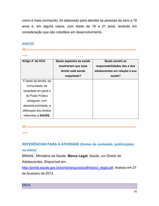 95
como é mais conhecido, foi elaborado para atender às pessoas de zero a 18
anos e, em alguns casos, com idade de 18 a 21 anos, levando em
consideração que são cidadãos em desenvolvimento.
ANEXO
--------------------------------------------------------------------------------------------------
-----
Artigo 4° do ECA Quais aspectos da saúde
mostrariam que esse
direito está sendo
respeitado?
Quais seriam as
responsabilidades das e dos
adolescentes em relação à sua
saúde?
É dever da família, da
comunidade, da
sociedade em geral e
do Poder Público
assegurar, com
absoluta prioridade, a
efetivação dos direitos
referentes à SAÚDE.
--------------------------------------------------------------------------------------------------
-----
REFERÊNCIAS PARA A ATIVIDADE (fontes de conteúdo, publicações
ou sites):
BRASIL. Ministério da Saúde. Marco Legal: Saúde, um Direito de
Adolescentes. Disponível em:
http://portal.saude.gov.br/portal/arquivos/pdf/marco_legal.pdf. Acesso em 21
de fevereiro de 2013.
DICA
 
