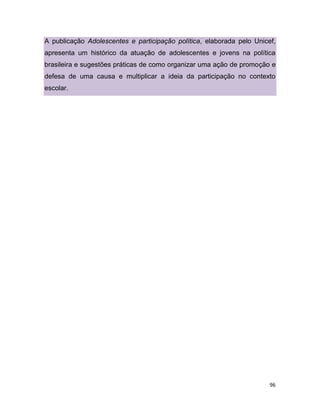 96
A publicação Adolescentes e participação política, elaborada pelo Unicef,
apresenta um histórico da atuação de adolescentes e jovens na política
brasileira e sugestões práticas de como organizar uma ação de promoção e
defesa de uma causa e multiplicar a ideia da participação no contexto
escolar.
 