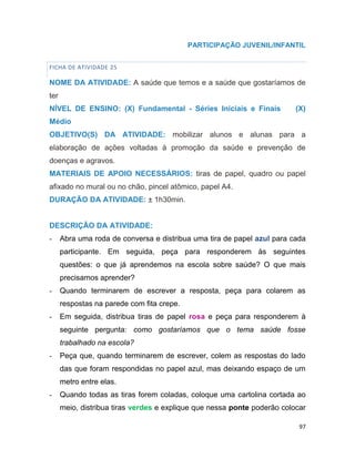 97
PARTICIPAÇÃO JUVENIL/INFANTIL
FICHA DE ATIVIDADE 25
NOME DA ATIVIDADE: A saúde que temos e a saúde que gostaríamos de
ter
NÍVEL DE ENSINO: (X) Fundamental - Séries Iniciais e Finais (X)
Médio
OBJETIVO(S) DA ATIVIDADE: mobilizar alunos e alunas para a
elaboração de ações voltadas à promoção da saúde e prevenção de
doenças e agravos.
MATERIAIS DE APOIO NECESSÁRIOS: tiras de papel, quadro ou papel
afixado no mural ou no chão, pincel atômico, papel A4.
DURAÇÃO DA ATIVIDADE: ± 1h30min.
DESCRIÇÃO DA ATIVIDADE:
- Abra uma roda de conversa e distribua uma tira de papel azul para cada
participante. Em seguida, peça para responderem às seguintes
questões: o que já aprendemos na escola sobre saúde? O que mais
precisamos aprender?
- Quando terminarem de escrever a resposta, peça para colarem as
respostas na parede com fita crepe.
- Em seguida, distribua tiras de papel rosa e peça para responderem à
seguinte pergunta: como gostaríamos que o tema saúde fosse
trabalhado na escola?
- Peça que, quando terminarem de escrever, colem as respostas do lado
das que foram respondidas no papel azul, mas deixando espaço de um
metro entre elas.
- Quando todas as tiras forem coladas, coloque uma cartolina cortada ao
meio, distribua tiras verdes e explique que nessa ponte poderão colocar
 
