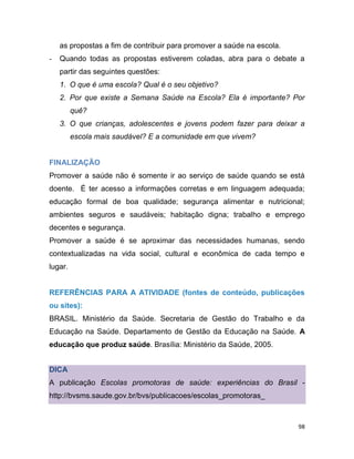 98
as propostas a fim de contribuir para promover a saúde na escola.
- Quando todas as propostas estiverem coladas, abra para o debate a
partir das seguintes questões:
1. O que é uma escola? Qual é o seu objetivo?
2. Por que existe a Semana Saúde na Escola? Ela é importante? Por
quê?
3. O que crianças, adolescentes e jovens podem fazer para deixar a
escola mais saudável? E a comunidade em que vivem?
FINALIZAÇÃO
Promover a saúde não é somente ir ao serviço de saúde quando se está
doente. É ter acesso a informações corretas e em linguagem adequada;
educação formal de boa qualidade; segurança alimentar e nutricional;
ambientes seguros e saudáveis; habitação digna; trabalho e emprego
decentes e segurança.
Promover a saúde é se aproximar das necessidades humanas, sendo
contextualizadas na vida social, cultural e econômica de cada tempo e
lugar.
REFERÊNCIAS PARA A ATIVIDADE (fontes de conteúdo, publicações
ou sites):
BRASIL. Ministério da Saúde. Secretaria de Gestão do Trabalho e da
Educação na Saúde. Departamento de Gestão da Educação na Saúde. A
educação que produz saúde. Brasília: Ministério da Saúde, 2005.
DICA
A publicação Escolas promotoras de saúde: experiências do Brasil -
http://bvsms.saude.gov.br/bvs/publicacoes/escolas_promotoras_
 