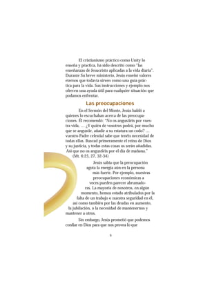 9
El cristianismo práctico como Unity lo
enseña y practica, ha sido descrito como “las
enseñanzas de Jesucristo aplicadas a la vida diaria”.
Durante Su breve ministerio, Jesús enseñó valores
eternos que todavía sirven como una guía prác-
tica para la vida. Sus instrucciones y ejemplo nos
ofrecen una ayuda útil para cualquier situación que
podamos enfrentar.
Las preocupaciones
En el Sermón del Monte, Jesús habló a
quienes lo escuchaban acerca de las preocupa-
ciones. Él recomendó: “No os angustiéis por vues-
tra vida, … ¿Y quién de vosotros podrá, por mucho
que se angustie, añadir a su estatura un codo? …
vuestro Padre celestial sabe que tenéis necesidad de
todas ellas. Buscad primeramente el reino de Dios
y su justicia, y todas estas cosas os serán añadidas.
Así que no os angustiéis por el día de mañana.”
(Mt. 6:25, 27, 32-34)
Jesús sabía que la preocupación
agota la energía aún en la persona
más fuerte. Por ejemplo, nuestras
preocupaciones económicas a
veces pueden parecer abrumado-
ras. La mayoría de nosotros, en algún
momento, hemos estado atribulados por la
falta de un trabajo o nuestra seguridad en él,
así como también por las deudas en aumento,
la jubilación, o la necesidad de mantenernos y
mantener a otros.
Sin embargo, Jesús prometió que podemos
confiar en Dios para que nos provea lo que
 