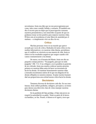 10
necesitamos. Jesús nos dijo que no nos preocupáramos por
cosas, tales como comida, bebida y vestuario. Él también nos
dio el secreto para no dejar que la preocupación consuma
nuestros pensamientos y nos inmovilice al punto de que no
podamos tomar acción positiva para mejorar nuestras vidas.
Él hizo esto al recordarnos el estar libres de ansiedad por el
mañana —o simplemente vivir un día a la vez.
Crítica
Muchas personas viven en un mundo que parece
acosado por voces de crítica. Rodeados de tanta crítica en los
medios informativos y en nuestras vidas diarias, permitimos
que el conflicto se convierta en una manera de vida. Jesús se
enfocó en los resultados negativos que surgen cuando criti-
camos constantemente a los demás.
De nuevo, en el Sermón del Monte, Jesús nos dio un
pequeño consejo práctico: “No juzguéis, para que no seáis
juzgados” (Mt. 7:1). O no critiques y no te pondrás en posición
de ser criticado. Jesús nos enseñó a enfocar nuestra atención
primero en nuestras faltas antes de hacer un inventario de
las de los demás. Al examinar honestamente nuestras vidas,
a menudo encontramos rastros de lo que nos disgusta de los
demás reflejados en nosotros mismos. Aceptar nuestra humani-
dad nos proporciona una actitud menos crítica hacia los demás.
Decisiones
Tomamos docenas de decisiones cada día. En sus ense-
ñanzas, Jesús utilizó parábolas, milagros, preceptos y acciones
para darnos una dirección clara de cómo manejar nuestras
decisiones diarias.
En la parábola del hijo pródigo, el hijo más joven no
respetó la autoridad de su padre. Tomó su parte de la heren-
cia familiar y se fue. Pronto, el dinero se le agotó y tuvo que
 
