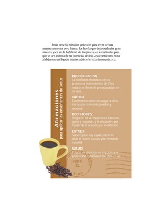 13
Jesús enseñó métodos prácticos para vivir de una
manera amorosa pero franca. La huella que deja cualquier gran
maestro yace en la habilidad de inspirar a sus estudiantes para
que se den cuenta de su potencial divino. Jesucristo tuvo éxito
al dejarnos un legado inapreciable: el cristianismo práctico.
PREOCUPACIÓN
La confianza moradora en las
promesas benevolentes de Dios
reduce o elimina la preocupación en
mi vida.
CRÍTICA
Examinarme antes de juzgar a otros
me proporciona más perdón y
armonía.
DECISIONES
Tengo en mí la respuesta a toda pre-
gunta y decisión, y la encuentro por
medio de la oración y la meditación.
ESTRÉS
Saber quién soy espiritualmente
alivia el estrés creado por el mundo
material.
SALUD
Enfoco mi atención en el poder y la
perfección espirituales de Dios en mí.
Afirmaciones
paraaplicarlasenseñanzasdeJesús
 