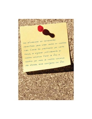 Las afirmaciones son herramientas
maravillosas para crear cambio en nuestras
vidas Cuando las practicamos por cierto
tiempo se engranan profundamente en
nuestra conciencia Vienen de Dios a
nosotros por medio de nuestra conciencia
mas elevada donde comulgamos con Dios
23
 