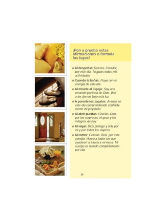 ¡Pon a prueba estas
afirmaciones o formula
las tuyas!
26
Al despertar: Gracias, Creador,
por este día. Tú guías todas mis
actividades.
Cuando te bañas: Fluyo con la
energía de este día.
Al mirarte al espejo: Soy una
creación perfecta de Dios. Veo
a los demás bajo esta luz.
A ponerte los zapatos: Avanzo en
este día comprendiendo confiada-
mente mi propósito.
Al abrir puertas: Gracias, Dios,
por las sorpresas, el gozo y los
milagros de hoy.
Al viajar: Dios protege y vela por
mí y por todos los viajeros.
Al comer: Gracias, Dios, por esta
comida. Honro a todos los que
ayudaron a traerla a mi mesa. Mi
cuerpo es nutrido completamente
por ella.
 