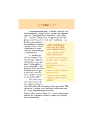 1
Introducción
Guía de supervivencia para el alma fue creado para ser
un recurso preciso e integral, para la inspiración y la práctica
espiritual. Una recopilación de cómo llevar a cabo lo esen-
cial —cómo orar, cómo meditar, cómo perdonar, cómo dar
gracias, cómo “conocer” la voz de Dios y mucho más— está
diseñado como una herra-
mienta útil para permanecer
centrado en Dios y utilizar
cualquier reto de la vida
como una oportunidad para
la transformación.
La palabra super-
vivencia proviene de las
palabras latinas súper, que
significa “por encima, por
sobre” o “alta calidad,” y
vivere, que significa “vivir.”
Aunque la definición usual
de supervivencia es “per-
manecer vivo,” también
puede significar “vivir al
nivel más alto posible.”
Este folleto ofrece
ideas, sugerencias y prác-
ticas para el crecimiento
espiritual que han sido utilizadas con éxito por décadas. Ellas
representan el enfoque práctico a la espiritualidad enseñado
por Unity y originalmente por Jesucristo.
Que este folleto te guíe a “súper vivir” como un ser espiritual
teniendo una experiencia humana —viviendo en el mundo
pero no siendo de él.
Cómo vivir en el mundo
pero no ser de él puede
ser un reto atemorizante.
Como el poeta William
Wordsworth escribió:
El mundo es demasiado para
nosotros: tarde y temprano,
ganar y gastar,
desperdiciamos nuestros
poderes:
Poco vemos en la naturaleza
que es nuestro;
¡hemos entregado nuestros
corazones, a un beneficio
sórdido!
 