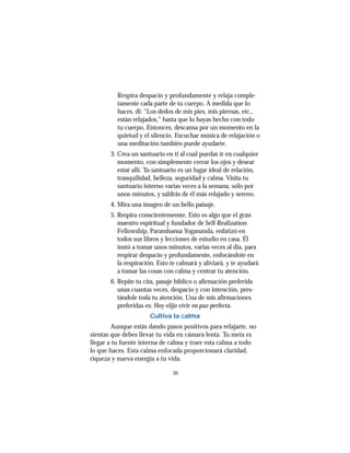 30
Respira despacio y profundamente y relaja comple-
tamente cada parte de tu cuerpo. A medida que lo
haces, di: “Los dedos de mis pies, mis piernas, etc.,
están relajados,” hasta que lo hayas hecho con todo
tu cuerpo. Entonces, descansa por un momento en la
quietud y el silencio. Escuchar música de relajación o
una meditación también puede ayudarte.
3. Crea un santuario en ti al cual puedas ir en cualquier
momento, con simplemente cerrar los ojos y desear
estar allí. Tu santuario es un lugar ideal de relación,
tranquilidad, belleza, seguridad y calma. Visita tu
santuario interno varias veces a la semana, sólo por
unos minutos, y saldrás de él más relajado y sereno.
4. Mira una imagen de un bello paisaje.
5. Respira conscientememte. Esto es algo que el gran
maestro espiritual y fundador de Self-Realization
Fellowship, Paramhansa Yogananda, enfatizó en
todos sus libros y lecciones de estudio en casa. Él
instó a tomar unos minutos, varias veces al día, para
respirar despacio y profundamente, enfocándote en
la respiración. Esto te calmará y aliviará, y te ayudará
a tomar las cosas con calma y centrar tu atención.
6. Repite tu cita, pasaje bíblico o afirmación preferida
unas cuantas veces, despacio y con intención, pres-
tándole toda tu atención. Una de mis afirmaciones
preferidas es: Hoy elijo vivir en paz perfecta.
Cultiva la calma
Aunque estás dando pasos positivos para relajarte, no
sientas que debes llevar tu vida en cámara lenta. Tu meta es
llegar a tu fuente interna de calma y traer esta calma a todo
lo que haces. Esta calma enfocada proporcionará claridad,
riqueza y nueva energía a tu vida.
 