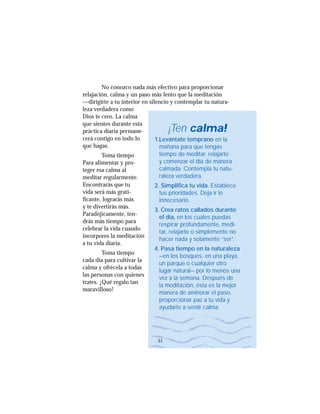 No conozco nada más efectivo para proporcionar
relajación, calma y un paso más lento que la meditación
—dirigirte a tu interior en silencio y contemplar tu natura-
leza verdadera como
Dios te creo. La calma
que sientes durante esta
práctica diaria permane-
cerá contigo en todo lo
que hagas.
Toma tiempo
Para alimentar y pro-
teger esa calma al
meditar regularmente.
Encontrarás que tu
vida será más grati-
ficante, lograrás más
y te divertirás más.
Paradójicamente, ten-
drás más tiempo para
celebrar la vida cuando
incorpores la meditación
a tu vida diaria.
Toma tiempo
cada día para cultivar la
calma y ofrécela a todas
las personas con quienes
trates. ¡Qué regalo tan
maravilloso!
¡Ten calma!
1.Levántate temprano en la
mañana para que tengas
tiempo de meditar, relajarte
y comenzar el día de manera
calmada. Contempla tu natu-
raleza verdadera.
2. Simplifica tu vida. Establece
tus prioridades. Deja ir lo
innecesario.
3. Crea ratos callados durante
el día, en los cuales puedas
respirar profundamente, medi-
tar, relajarte o simplemente no
hacer nada y solamente “ser”.
4. Pasa tiempo en la naturaleza
—en los bosques, en una playa,
un parque o cualquier otro
lugar natural— por lo menos una
vez a la semana. Después de
la meditación, ésta es la mejor
manera de aminorar el paso,
proporcionar paz a tu vida y
ayudarte a sentir calma.
manera de aminorar el paso,
proporcionar paz a tu vida y
ayudarte a sentir calma.
31
 