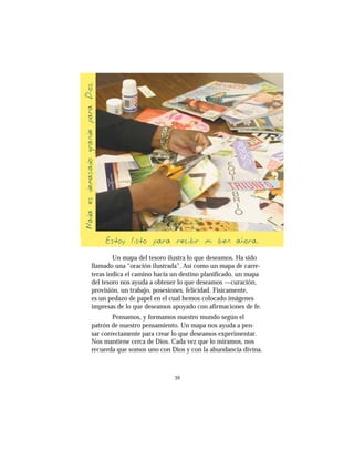 39
Un mapa del tesoro ilustra lo que deseamos. Ha sido
llamado una “oración ilustrada”. Así como un mapa de carre-
teras indica el camino hacia un destino planificado, un mapa
del tesoro nos ayuda a obtener lo que deseamos —curación,
provisión, un trabajo, posesiones, felicidad. Físicamente,
es un pedazo de papel en el cual hemos colocado imágenes
impresas de lo que deseamos apoyado con afirmaciones de fe.
Pensamos, y formamos nuestro mundo según el
patrón de nuestro pensamiento. Un mapa nos ayuda a pen-
sar correctamente para crear lo que deseamos experimentar.
Nos mantiene cerca de Dios. Cada vez que lo miramos, nos
recuerda que somos uno con Dios y con la abundancia divina.
NadaesdemasiadograndeparaDios
Estoy listo para recibir mi bien ahora
 