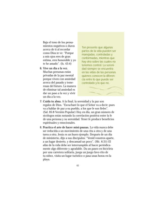43
Baja el tono de los pensa-
mientos negativos o duros
acerca de ti al recordar
como Dios te ve: “Porque
a mis ojos eres de gran
estima, eres honorable y yo
te he amado”. (Is. 43:4)
6. Vive un día a la vez.
Muchas personas están
privadas de la paz mental
porque viven con ansiedad
acerca del pasado y teme-
rosas del futuro. La manera
de eliminar tal ansiedad es
dar un paso a la vez y vivir
un día a la vez.
7. Cuida tu alma. A la final, la serenidad y la paz son
regalos de Dios. “Escucharé lo que el Señor va a decir; pues
va a hablar de paz a su pueblo, a los que le son fieles”.
(Sal. 85:8 Versión Popular) Hoy en día, un gran número de
sicólogos están notando la correlación positiva entre la fe
de una persona y su serenidad. Tener fe produce beneficios
espirituales y emocionales.
8. Practica el arte de hacer mini-pausas. La vida nunca debe
ser reducida a un movimiento de una cita a otra y de una
tarea a otra. Jesús es un buen ejemplo. Después de un día
de ministerio, dijo a sus discípulos: “Venid vosotros aparte,
a un lugar desierto, y descansad un poco”. (Mc. 6:31) El
afán de la vida debe ser interrumpido al hacer periódica-
mente algo diferente y agradable. Da un paseo en bicicleta
por una carretera solitaria, juega un juego favo-rito de
tu niñez, visita un lugar turístico o pasa unas horas en la
playa.
Ten presente que algunas
partes de la vida pueden ser
manejadas, controladas y
conformadas, mientras que
hay otra sobre las cuales no
tenemos control. La sereni-
dad siempre se encuentra
en las vidas de las personas
quienes conocen la diferen-
cia entre lo que puede ser
controlado y lo que no.
 