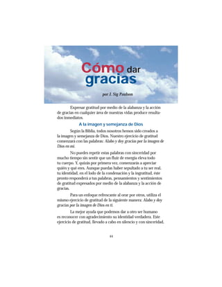 44
Cómo dar
gracias
por J. Sig Paulson
Expresar gratitud por medio de la alabanza y la acción
de gracias en cualquier área de nuestras vidas produce resulta-
dos inmediatos.
A la imagen y semejanza de Dios
Según la Biblia, todos nosotros hemos sido creados a
la imagen y semejanza de Dios. Nuestro ejercicio de gratitud
comenzará con las palabras: Alabo y doy gracias por la imagen de
Dios en mí.
No puedes repetir estas palabras con sinceridad por
mucho tiempo sin sentir que un fluir de energía eleva todo
tu cuerpo. Y, quizás por primera vez, comenzarás a apreciar
quién y qué eres. Aunque puedas haber sepultado a tu ser real,
tu identidad, en el lodo de la condenación y la ingratitud, éste
pronto responderá a tus palabras, pensamientos y sentimientos
de gratitud expresados por medio de la alabanza y la acción de
gracias.
Para un enfoque refrescante al orar por otros, utiliza el
mismo ejercicio de gratitud de la siguiente manera: Alabo y doy
gracias por la imagen de Dios en ti.
La mejor ayuda que podemos dar a otro ser humano
es reconocer con agradecimiento su identidad verdadera. Este
ejercicio de gratitud, llevado a cabo en silencio y con sinceridad,
 