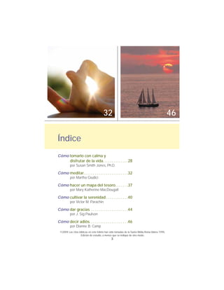 3
Cómo tomarlo con calma y
disfrutar de la vida. . . . . . . . . . . . . . 28
por Susan Smith Jones, Ph.D.
Cómo meditar. . . . . . . . . . . . . . . . . . . . . . . .32
por Martha Giudici
Cómo hacer un mapa del tesoro. . . . . . .37
por Mary Katherine MacDougall
Cómo cultivar la serenidad . . . . . . . . . . . .40
por Victor M. Parachin
Cómo dar gracias . . . . . . . . . . . . . . . . . . . .44
por J. Sig Paulson
Cómo decir adiós. . . . . . . . . . . . . . . . . . . . .46
por Dianne B. Camp
Índice
©2009 Las citas bíblicas en este folleto han sido tomadas de la Santa Biblia Reina-Valera 1995,
Edición de estudio, a menos que se indique de otro modo.
32 46
 