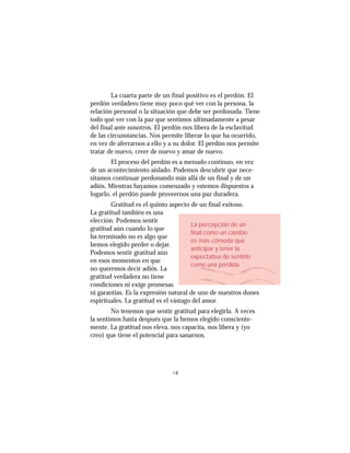 4848
La cuarta parte de un final positivo es el perdón. El
perdón verdadero tiene muy poco qué ver con la persona, la
relación personal o la situación que debe ser perdonada. Tiene
todo qué ver con la paz que sentimos ultimadamente a pesar
del final ante nosotros. El perdón nos libera de la esclavitud
de las circunstancias. Nos permite liberar lo que ha ocurrido,
en vez de aferrarnos a ello y a su dolor. El perdón nos permite
tratar de nuevo, creer de nuevo y amar de nuevo.
El proceso del perdón es a menudo continuo, en vez
de un acontecimiento aislado. Podemos descubrir que nece-
sitamos continuar perdonando más allá de un final y de un
adiós. Mientras hayamos comenzado y estemos dispuestos a
logarlo, el perdón puede proveernos una paz duradera.
Gratitud es el quinto aspecto de un final exitoso.
La gratitud también es una
elección. Podemos sentir
gratitud aún cuando lo que
ha terminado no es algo que
hemos elegido perder o dejar.
Podemos sentir gratitud aún
en esos momentos en que
no queremos decir adiós. La
gratitud verdadera no tiene
condiciones ni exige promesas
ni garantías. Es la expresión natural de uno de nuestros dones
espirituales. La gratitud es el vástago del amor.
No tenemos que sentir gratitud para elegirla. A veces
la sentimos hasta después que la hemos elegido consciente-
mente. La gratitud nos eleva, nos capacita, nos libera y (yo
creo) que tiene el potencial para sanarnos.
La percepción de un
final como un cambio
es más cómoda que
anticipar y tener la
expectativa de sentirlo
como una pérdida.
 