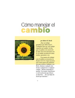 55
Cómo manejar el
cambio
por Robert R. Barth
¡Hay un trabajo
grandioso que debes hacer!
Cualquiera que sea, este trabajo
requerirá un cambio. Se dice
que el cambio es la esencia de
la vida. Si no nos movemos con
él, el cambio sucederá de todos
modos, queramos o no.
Una manera de trabajar
con el cambio se encuentra en
Éxodo 14:13-15. Aquí encontra-
mos varios pasos que podemos
dar para resolver cualquier con-
flicto, eliminar cualquier obs-
táculo o adaptarnos a cualquier
cambio. “Moisés respondió al
pueblo: ‘No temáis; estad firmes
y ved la salvación que Jehová
os dará hoy … Di a los hijos de
Israel que marchen’.”
 