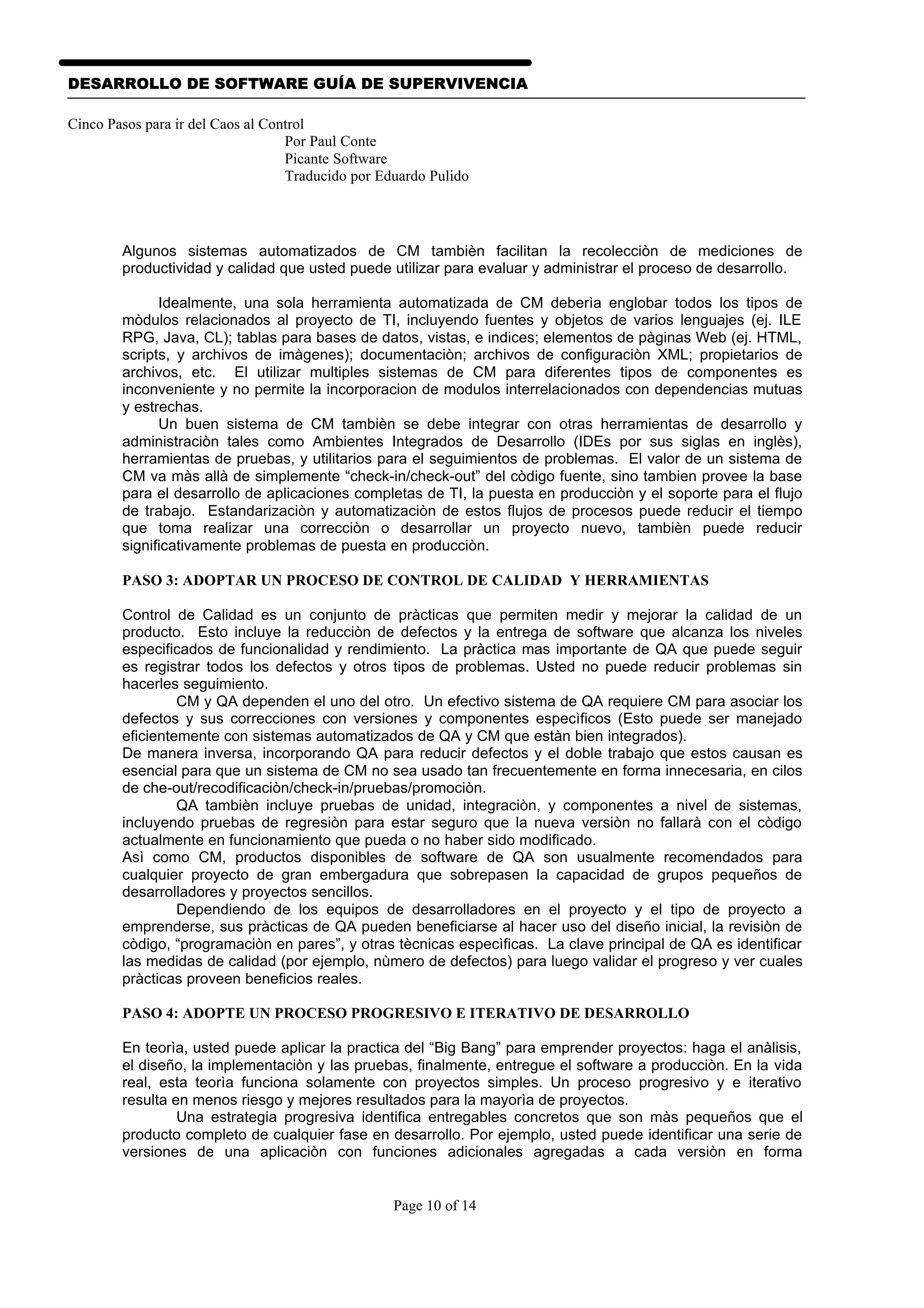 DESARROLLO DE SOFTWARE GUÍA DE SUPERVIVENCIA

Cinco Pasos para ir del Caos al Control
                                   Por Paul Conte
                                   Picante Software
                                   Traducido por Eduardo Pulido




        Algunos sistemas automatizados de CM tambièn facilitan la recolecciòn de mediciones de
        productividad y calidad que usted puede utilizar para evaluar y administrar el proceso de desarrollo.

              Idealmente, una sola herramienta automatizada de CM deberìa englobar todos los tipos de
        mòdulos relacionados al proyecto de TI, incluyendo fuentes y objetos de varios lenguajes (ej. ILE
        RPG, Java, CL); tablas para bases de datos, vistas, e indices; elementos de pàginas Web (ej. HTML,
        scripts, y archivos de imàgenes); documentaciòn; archivos de configuraciòn XML; propietarios de
        archivos, etc. El utilizar multiples sistemas de CM para diferentes tipos de componentes es
        inconveniente y no permite la incorporacion de modulos interrelacionados con dependencias mutuas
        y estrechas.
              Un buen sistema de CM tambièn se debe integrar con otras herramientas de desarrollo y
        administraciòn tales como Ambientes Integrados de Desarrollo (IDEs por sus siglas en inglès),
        herramientas de pruebas, y utilitarios para el seguimientos de problemas. El valor de un sistema de
        CM va màs allà de simplemente “check-in/check-out” del còdigo fuente, sino tambien provee la base
        para el desarrollo de aplicaciones completas de TI, la puesta en producciòn y el soporte para el flujo
        de trabajo. Estandarizaciòn y automatizaciòn de estos flujos de procesos puede reducir el tiempo
        que toma realizar una correcciòn o desarrollar un proyecto nuevo, tambièn puede reducir
        significativamente problemas de puesta en producciòn.

        PASO 3: ADOPTAR UN PROCESO DE CONTROL DE CALIDAD Y HERRAMIENTAS

        Control de Calidad es un conjunto de pràcticas que permiten medir y mejorar la calidad de un
        producto. Esto incluye la reducciòn de defectos y la entrega de software que alcanza los niveles
        especificados de funcionalidad y rendimiento. La pràctica mas importante de QA que puede seguir
        es registrar todos los defectos y otros tipos de problemas. Usted no puede reducir problemas sin
        hacerles seguimiento.
                 CM y QA dependen el uno del otro. Un efectivo sistema de QA requiere CM para asociar los
        defectos y sus correcciones con versiones y componentes especìficos (Esto puede ser manejado
        eficientemente con sistemas automatizados de QA y CM que estàn bien integrados).
        De manera inversa, incorporando QA para reducir defectos y el doble trabajo que estos causan es
        esencial para que un sistema de CM no sea usado tan frecuentemente en forma innecesaria, en cilos
        de che-out/recodificaciòn/check-in/pruebas/promociòn.
                 QA tambièn incluye pruebas de unidad, integraciòn, y componentes a nivel de sistemas,
        incluyendo pruebas de regresiòn para estar seguro que la nueva versiòn no fallarà con el còdigo
        actualmente en funcionamiento que pueda o no haber sido modificado.
        Asì como CM, productos disponibles de software de QA son usualmente recomendados para
        cualquier proyecto de gran embergadura que sobrepasen la capacidad de grupos pequeños de
        desarrolladores y proyectos sencillos.
                 Dependiendo de los equipos de desarrolladores en el proyecto y el tipo de proyecto a
        emprenderse, sus pràcticas de QA pueden beneficiarse al hacer uso del diseño inicial, la revisiòn de
        còdigo, “programaciòn en pares”, y otras tècnicas especìficas. La clave principal de QA es identificar
        las medidas de calidad (por ejemplo, nùmero de defectos) para luego validar el progreso y ver cuales
        pràcticas proveen beneficios reales.

        PASO 4: ADOPTE UN PROCESO PROGRESIVO E ITERATIVO DE DESARROLLO

        En teorìa, usted puede aplicar la practica del “Big Bang” para emprender proyectos: haga el anàlisis,
        el diseño, la implementaciòn y las pruebas, finalmente, entregue el software a producciòn. En la vida
        real, esta teorìa funciona solamente con proyectos simples. Un proceso progresivo y e iterativo
        resulta en menos riesgo y mejores resultados para la mayorìa de proyectos.
                 Una estrategia progresiva identifica entregables concretos que son màs pequeños que el
        producto completo de cualquier fase en desarrollo. Por ejemplo, usted puede identificar una serie de
        versiones de una aplicaciòn con funciones adicionales agregadas a cada versiòn en forma


                                                   Page 10 of 14
 