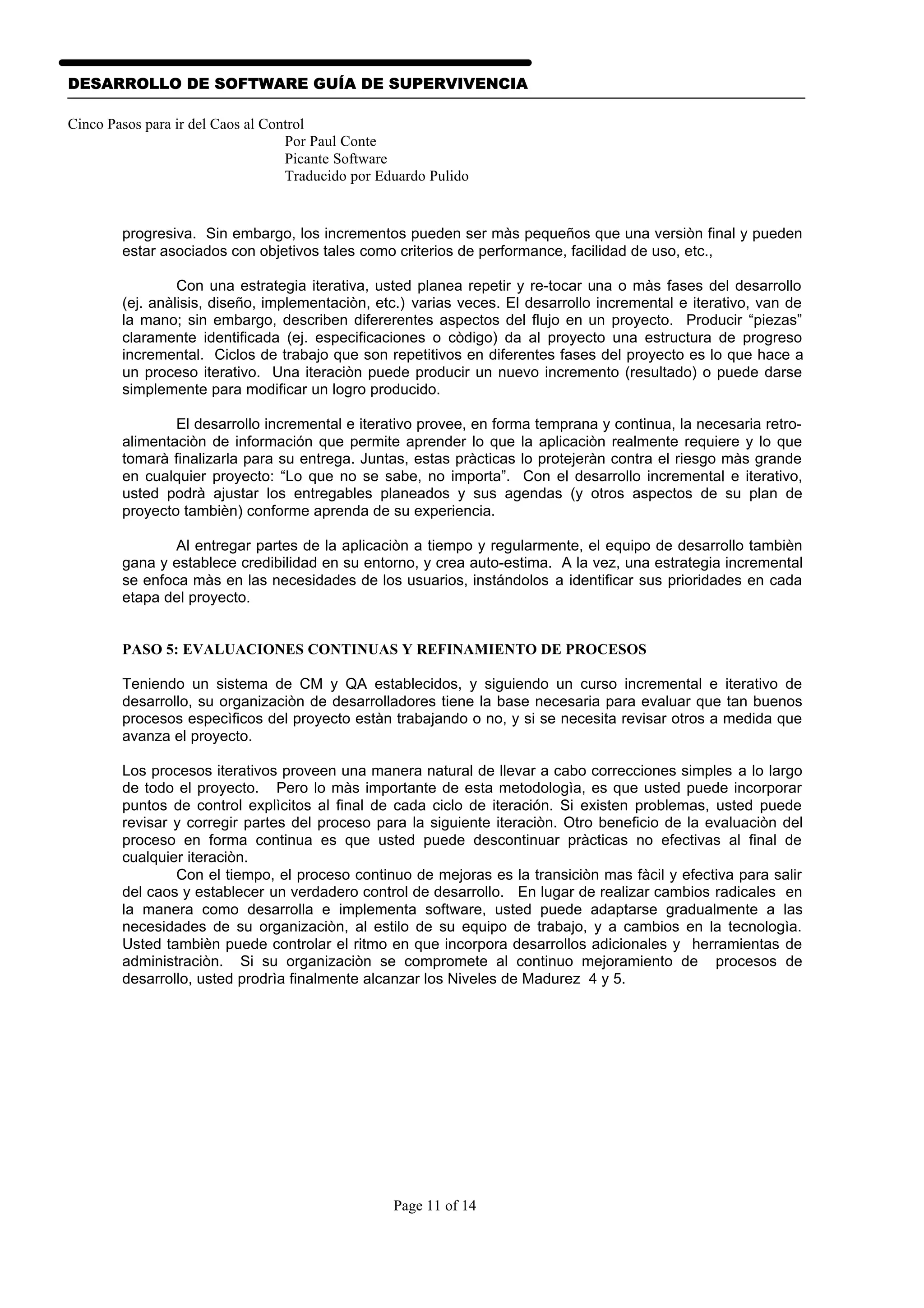 DESARROLLO DE SOFTWARE GUÍA DE SUPERVIVENCIA

Cinco Pasos para ir del Caos al Control
                                   Por Paul Conte
                                   Picante Software
                                   Traducido por Eduardo Pulido


        progresiva. Sin embargo, los incrementos pueden ser màs pequeños que una versiòn final y pueden
        estar asociados con objetivos tales como criterios de performance, facilidad de uso, etc.,

                 Con una estrategia iterativa, usted planea repetir y re-tocar una o màs fases del desarrollo
        (ej. anàlisis, diseño, implementaciòn, etc.) varias veces. El desarrollo incremental e iterativo, van de
        la mano; sin embargo, describen difererentes aspectos del flujo en un proyecto. Producir “piezas”
        claramente identificada (ej. especificaciones o còdigo) da al proyecto una estructura de progreso
        incremental. Ciclos de trabajo que son repetitivos en diferentes fases del proyecto es lo que hace a
        un proceso iterativo. Una iteraciòn puede producir un nuevo incremento (resultado) o puede darse
        simplemente para modificar un logro producido.

                El desarrollo incremental e iterativo provee, en forma temprana y continua, la necesaria retro-
        alimentaciòn de información que permite aprender lo que la aplicaciòn realmente requiere y lo que
        tomarà finalizarla para su entrega. Juntas, estas pràcticas lo protejeràn contra el riesgo màs grande
        en cualquier proyecto: “Lo que no se sabe, no importa”. Con el desarrollo incremental e iterativo,
        usted podrà ajustar los entregables planeados y sus agendas (y otros aspectos de su plan de
        proyecto tambièn) conforme aprenda de su experiencia.

                Al entregar partes de la aplicaciòn a tiempo y regularmente, el equipo de desarrollo tambièn
        gana y establece credibilidad en su entorno, y crea auto-estima. A la vez, una estrategia incremental
        se enfoca màs en las necesidades de los usuarios, instándolos a identificar sus prioridades en cada
        etapa del proyecto.


        PASO 5: EVALUACIONES CONTINUAS Y REFINAMIENTO DE PROCESOS

        Teniendo un sistema de CM y QA establecidos, y siguiendo un curso incremental e iterativo de
        desarrollo, su organizaciòn de desarrolladores tiene la base necesaria para evaluar que tan buenos
        procesos especìficos del proyecto estàn trabajando o no, y si se necesita revisar otros a medida que
        avanza el proyecto.

        Los procesos iterativos proveen una manera natural de llevar a cabo correcciones simples a lo largo
        de todo el proyecto. Pero lo màs importante de esta metodologìa, es que usted puede incorporar
        puntos de control explìcitos al final de cada ciclo de iteración. Si existen problemas, usted puede
        revisar y corregir partes del proceso para la siguiente iteraciòn. Otro beneficio de la evaluaciòn del
        proceso en forma continua es que usted puede descontinuar pràcticas no efectivas al final de
        cualquier iteraciòn.
                Con el tiempo, el proceso continuo de mejoras es la transiciòn mas fàcil y efectiva para salir
        del caos y establecer un verdadero control de desarrollo. En lugar de realizar cambios radicales en
        la manera como desarrolla e implementa software, usted puede adaptarse gradualmente a las
        necesidades de su organizaciòn, al estilo de su equipo de trabajo, y a cambios en la tecnologìa.
        Usted tambièn puede controlar el ritmo en que incorpora desarrollos adicionales y herramientas de
        administraciòn. Si su organizaciòn se compromete al continuo mejoramiento de procesos de
        desarrollo, usted prodrìa finalmente alcanzar los Niveles de Madurez 4 y 5.




                                                   Page 11 of 14
 
