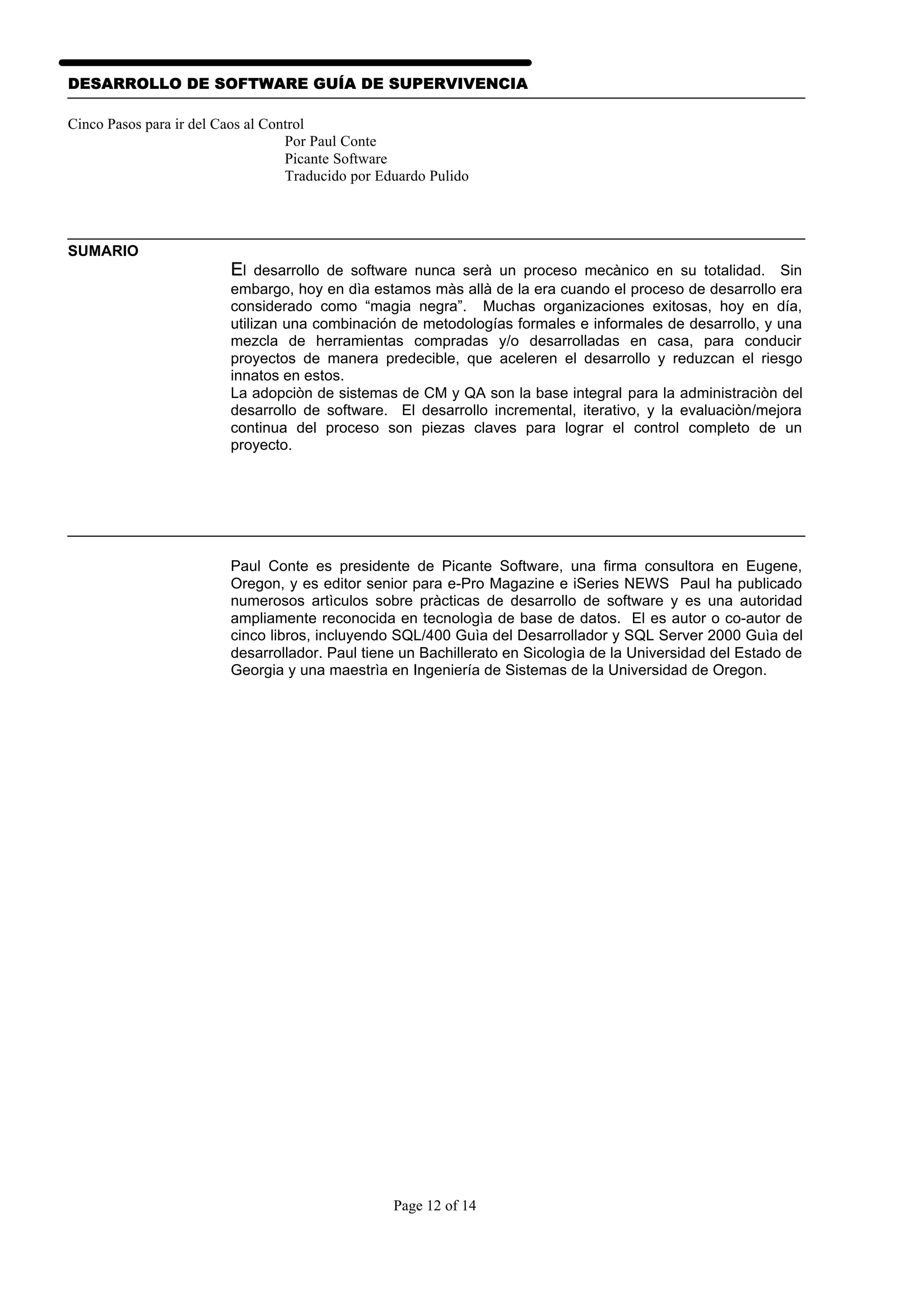 DESARROLLO DE SOFTWARE GUÍA DE SUPERVIVENCIA

Cinco Pasos para ir del Caos al Control
                                   Por Paul Conte
                                   Picante Software
                                   Traducido por Eduardo Pulido




SUMARIO
                         El desarrollo de software nunca serà un proceso mecànico en su totalidad. Sin
                         embargo, hoy en dìa estamos màs allà de la era cuando el proceso de desarrollo era
                         considerado como “magia negra”. Muchas organizaciones exitosas, hoy en día,
                         utilizan una combinación de metodologías formales e informales de desarrollo, y una
                         mezcla de herramientas compradas y/o desarrolladas en casa, para conducir
                         proyectos de manera predecible, que aceleren el desarrollo y reduzcan el riesgo
                         innatos en estos.
                         La adopciòn de sistemas de CM y QA son la base integral para la administraciòn del
                         desarrollo de software. El desarrollo incremental, iterativo, y la evaluaciòn/mejora
                         continua del proceso son piezas claves para lograr el control completo de un
                         proyecto.




                         Paul Conte es presidente de Picante Software, una firma consultora en Eugene,
                         Oregon, y es editor senior para e-Pro Magazine e iSeries NEWS Paul ha publicado
                         numerosos artìculos sobre pràcticas de desarrollo de software y es una autoridad
                         ampliamente reconocida en tecnologìa de base de datos. El es autor o co-autor de
                         cinco libros, incluyendo SQL/400 Guìa del Desarrollador y SQL Server 2000 Guìa del
                         desarrollador. Paul tiene un Bachillerato en Sicologìa de la Universidad del Estado de
                         Georgia y una maestrìa en Ingeniería de Sistemas de la Universidad de Oregon.




                                                   Page 12 of 14
 