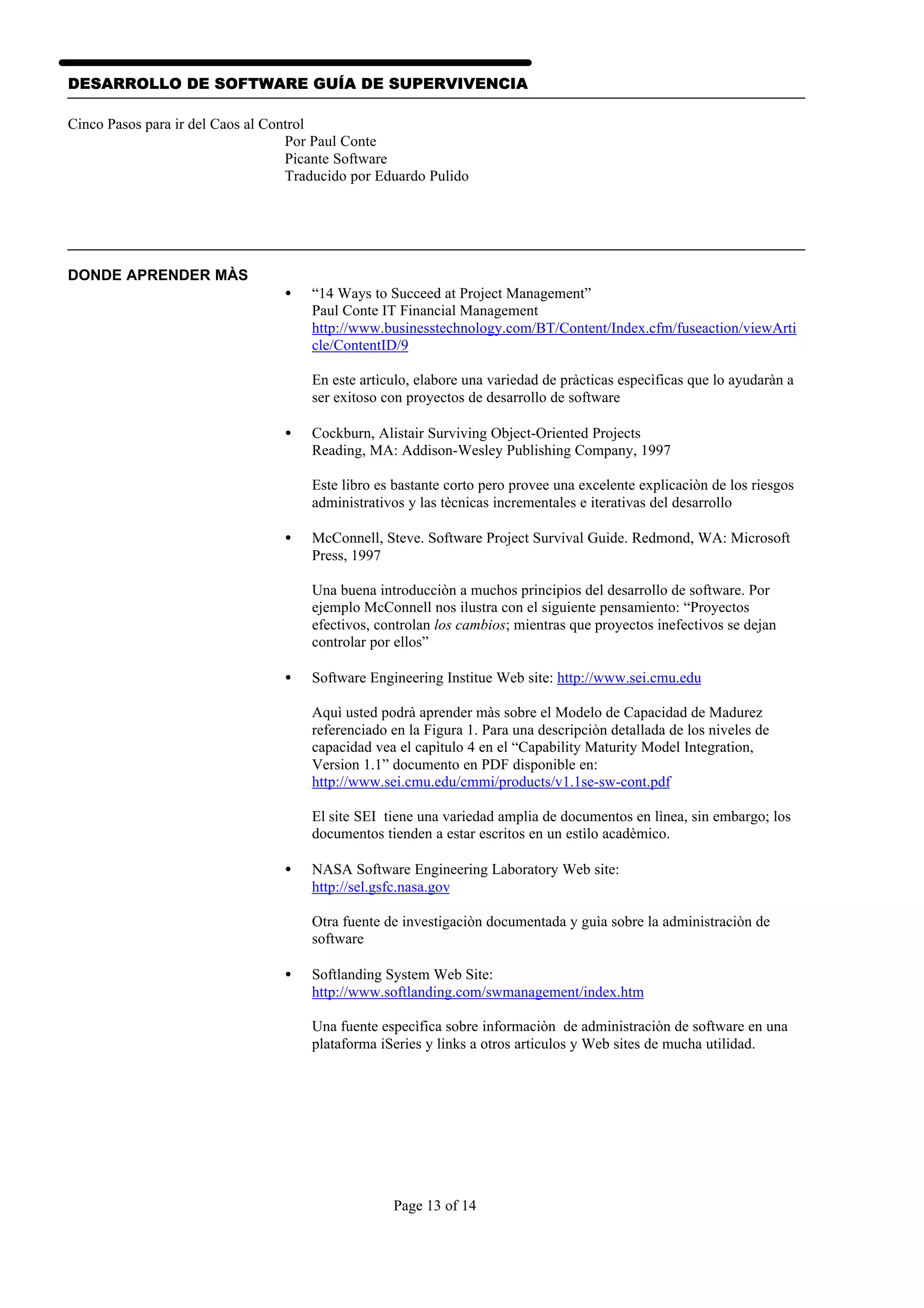 DESARROLLO DE SOFTWARE GUÍA DE SUPERVIVENCIA

Cinco Pasos para ir del Caos al Control
                                   Por Paul Conte
                                   Picante Software
                                   Traducido por Eduardo Pulido




DONDE APRENDER MÀS
                                  •   “14 Ways to Succeed at Project Management”
                                      Paul Conte IT Financial Management
                                      http://www.businesstechnology.com/BT/Content/Index.cfm/fuseaction/viewArti
                                      cle/ContentID/9

                                      En este artìculo, elabore una variedad de pràcticas especìficas que lo ayudaràn a
                                      ser exitoso con proyectos de desarrollo de software

                                  •   Cockburn, Alistair Surviving Object-Oriented Projects
                                      Reading, MA: Addison-Wesley Publishing Company, 1997

                                      Este libro es bastante corto pero provee una excelente explicaciòn de los riesgos
                                      administrativos y las tècnicas incrementales e iterativas del desarrollo

                                  •   McConnell, Steve. Software Project Survival Guide. Redmond, WA: Microsoft
                                      Press, 1997

                                      Una buena introducciòn a muchos principios del desarrollo de software. Por
                                      ejemplo McConnell nos ilustra con el siguiente pensamiento: “Proyectos
                                      efectivos, controlan los cambios; mientras que proyectos inefectivos se dejan
                                      controlar por ellos”

                                  •   Software Engineering Institue Web site: http://www.sei.cmu.edu

                                      Aquì usted podrà aprender màs sobre el Modelo de Capacidad de Madurez
                                      referenciado en la Figura 1. Para una descripciòn detallada de los niveles de
                                      capacidad vea el capìtulo 4 en el “Capability Maturity Model Integration,
                                      Version 1.1” documento en PDF disponible en:
                                      http://www.sei.cmu.edu/cmmi/products/v1.1se-sw-cont.pdf

                                      El site SEI tiene una variedad amplia de documentos en lìnea, sin embargo; los
                                      documentos tienden a estar escritos en un estìlo acadèmico.

                                  •   NASA Software Engineering Laboratory Web site:
                                      http://sel.gsfc.nasa.gov

                                      Otra fuente de investigaciòn documentada y guìa sobre la administraciòn de
                                      software

                                  •   Softlanding System Web Site:
                                      http://www.softlanding.com/swmanagement/index.htm

                                      Una fuente especìfica sobre informaciòn de administraciòn de software en una
                                      plataforma iSeries y links a otros articulos y Web sites de mucha utilidad.




                                                   Page 13 of 14
 