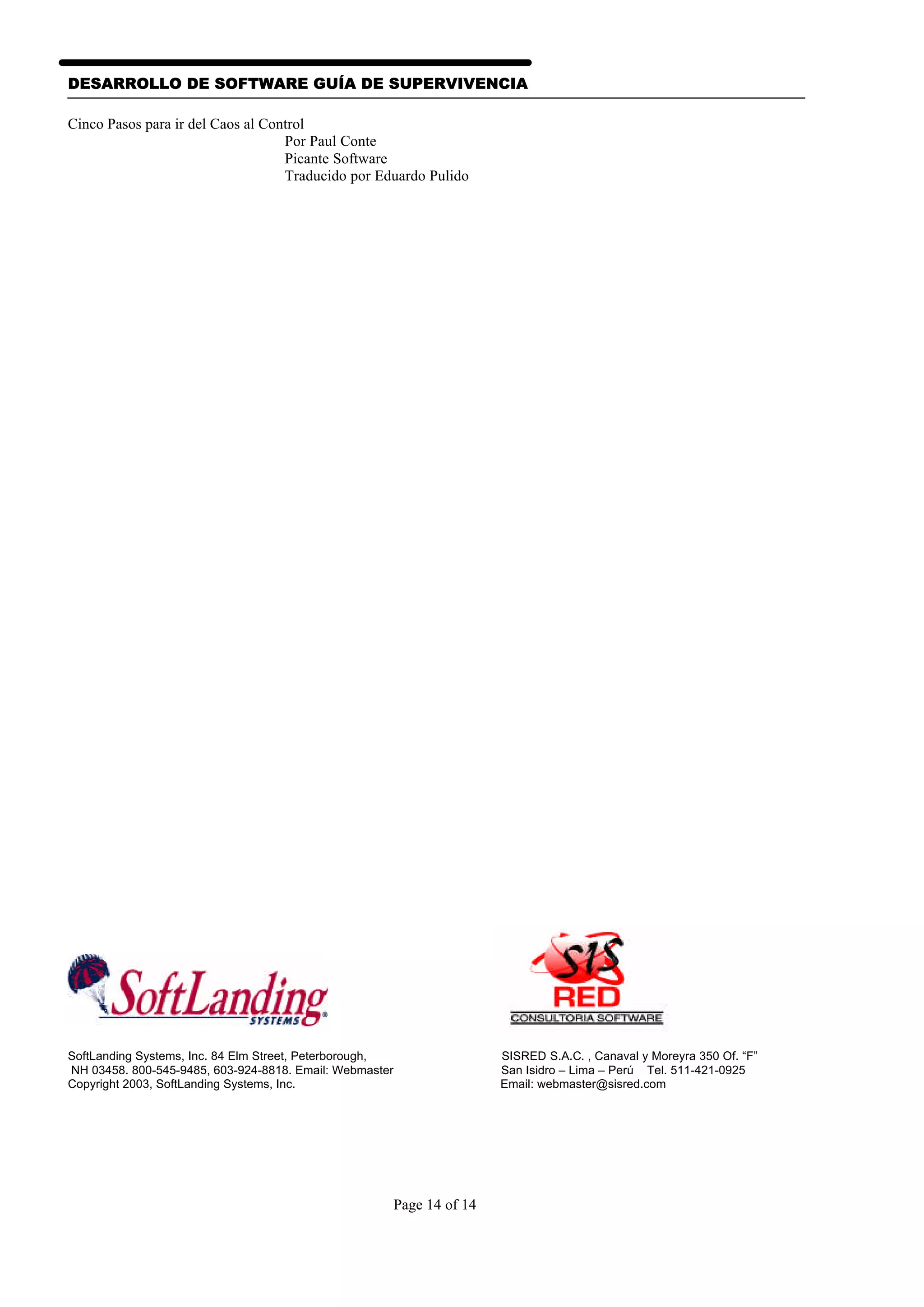 DESARROLLO DE SOFTWARE GUÍA DE SUPERVIVENCIA

Cinco Pasos para ir del Caos al Control
                                   Por Paul Conte
                                   Picante Software
                                   Traducido por Eduardo Pulido




SoftLanding Systems, Inc. 84 Elm Street, Peterborough,                   SISRED S.A.C. , Canaval y Moreyra 350 Of. “F”
NH 03458. 800-545-9485, 603-924-8818. Email: Webmaster                   San Isidro – Lima – Perú Tel. 511-421-0925
Copyright 2003, SoftLanding Systems, Inc.                                Email: webmaster@sisred.com




                                                         Page 14 of 14
 