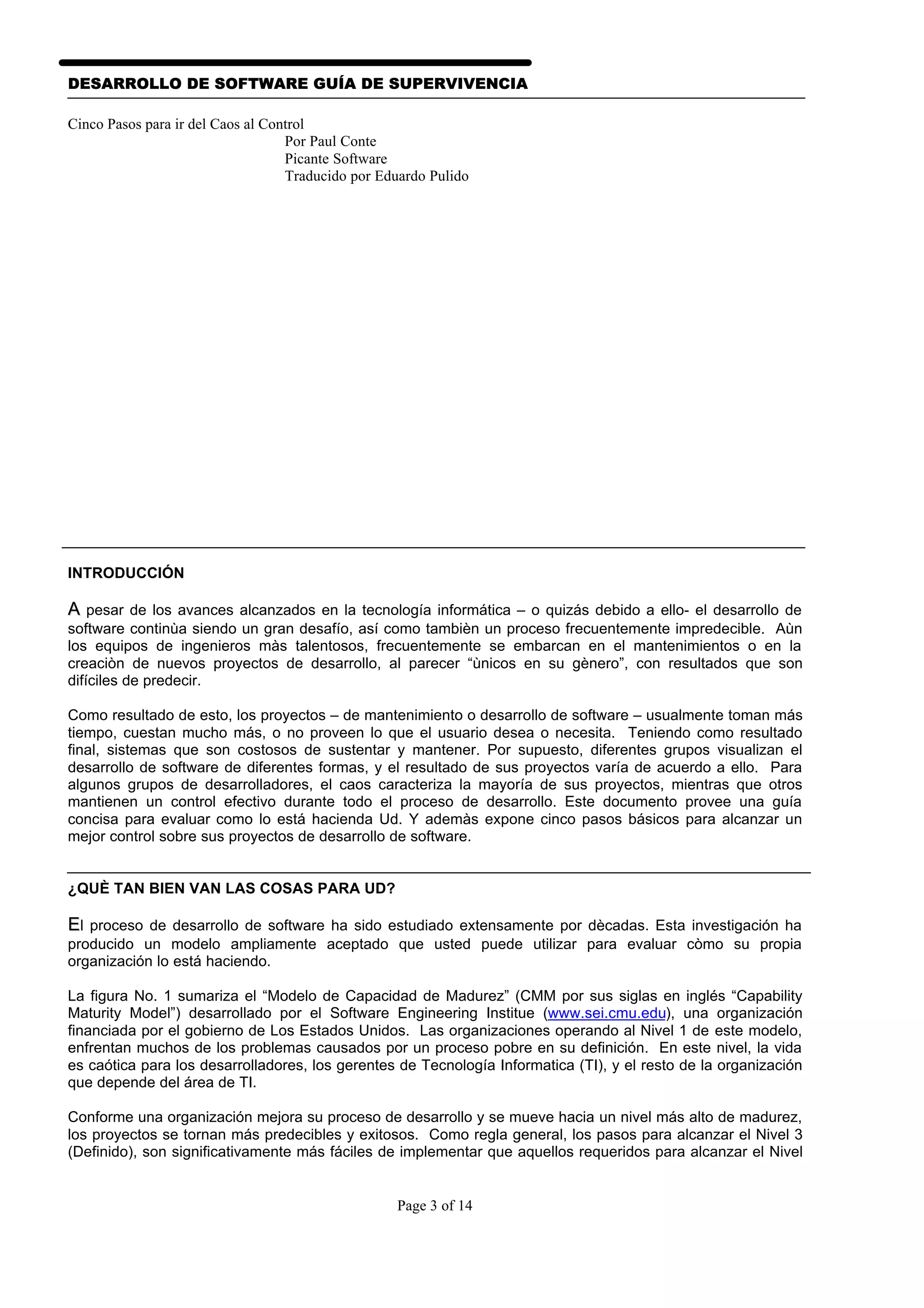 DESARROLLO DE SOFTWARE GUÍA DE SUPERVIVENCIA

Cinco Pasos para ir del Caos al Control
                                   Por Paul Conte
                                   Picante Software
                                   Traducido por Eduardo Pulido




INTRODUCCIÓN

A pesar de los avances alcanzados en la tecnología informática – o quizás debido a ello- el desarrollo de
software continùa siendo un gran desafío, así como tambièn un proceso frecuentemente impredecible. Aùn
los equipos de ingenieros màs talentosos, frecuentemente se embarcan en el mantenimientos o en la
creaciòn de nuevos proyectos de desarrollo, al parecer “ùnicos en su gènero”, con resultados que son
difíciles de predecir.

Como resultado de esto, los proyectos – de mantenimiento o desarrollo de software – usualmente toman más
tiempo, cuestan mucho más, o no proveen lo que el usuario desea o necesita. Teniendo como resultado
final, sistemas que son costosos de sustentar y mantener. Por supuesto, diferentes grupos visualizan el
desarrollo de software de diferentes formas, y el resultado de sus proyectos varía de acuerdo a ello. Para
algunos grupos de desarrolladores, el caos caracteriza la mayoría de sus proyectos, mientras que otros
mantienen un control efectivo durante todo el proceso de desarrollo. Este documento provee una guía
concisa para evaluar como lo está hacienda Ud. Y ademàs expone cinco pasos básicos para alcanzar un
mejor control sobre sus proyectos de desarrollo de software.


¿QUÈ TAN BIEN VAN LAS COSAS PARA UD?

El proceso de desarrollo de software ha sido estudiado extensamente por dècadas. Esta investigación ha
producido un modelo ampliamente aceptado que usted puede utilizar para evaluar còmo su propia
organización lo está haciendo.

La figura No. 1 sumariza el “Modelo de Capacidad de Madurez” (CMM por sus siglas en inglés “Capability
Maturity Model”) desarrollado por el Software Engineering Institue (www.sei.cmu.edu), una organización
financiada por el gobierno de Los Estados Unidos. Las organizaciones operando al Nivel 1 de este modelo,
enfrentan muchos de los problemas causados por un proceso pobre en su definición. En este nivel, la vida
es caótica para los desarrolladores, los gerentes de Tecnología Informatica (TI), y el resto de la organización
que depende del área de TI.

Conforme una organización mejora su proceso de desarrollo y se mueve hacia un nivel más alto de madurez,
los proyectos se tornan más predecibles y exitosos. Como regla general, los pasos para alcanzar el Nivel 3
(Definido), son significativamente más fáciles de implementar que aquellos requeridos para alcanzar el Nivel


                                                   Page 3 of 14
 