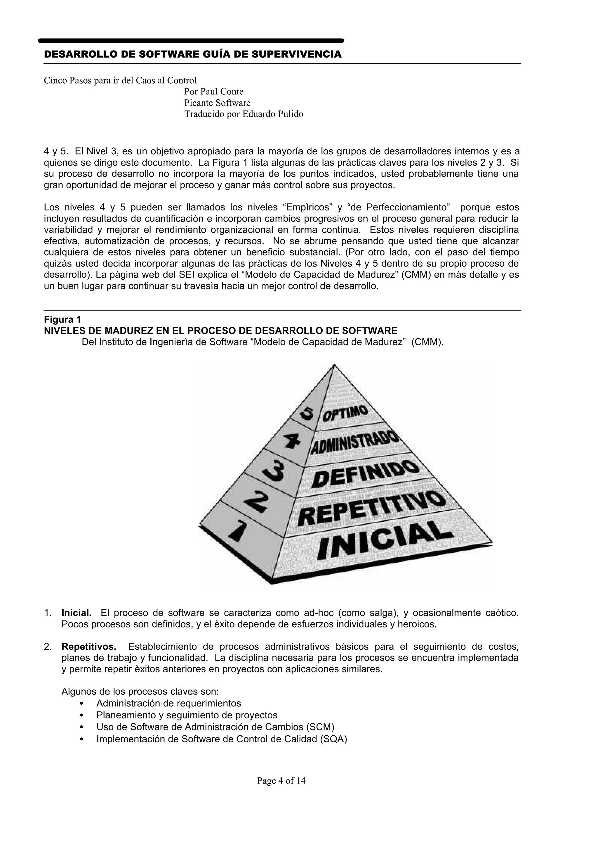 DESARROLLO DE SOFTWARE GUÍA DE SUPERVIVENCIA

Cinco Pasos para ir del Caos al Control
                                   Por Paul Conte
                                   Picante Software
                                   Traducido por Eduardo Pulido


4 y 5. El Nivel 3, es un objetivo apropiado para la mayoría de los grupos de desarrolladores internos y es a
quienes se dirige este documento. La Figura 1 lista algunas de las prácticas claves para los niveles 2 y 3. Si
su proceso de desarrollo no incorpora la mayoría de los puntos indicados, usted probablemente tiene una
gran oportunidad de mejorar el proceso y ganar más control sobre sus proyectos.

Los niveles 4 y 5 pueden ser llamados los niveles “Empìricos” y “de Perfeccionamiento” porque estos
incluyen resultados de cuantificaciòn e incorporan cambios progresivos en el proceso general para reducir la
variabilidad y mejorar el rendimiento organizacional en forma continua. Estos niveles requieren disciplina
efectiva, automatizaciòn de procesos, y recursos. No se abrume pensando que usted tiene que alcanzar
cualquiera de estos niveles para obtener un beneficio substancial. (Por otro lado, con el paso del tiempo
quizàs usted decida incorporar algunas de las pràcticas de los Niveles 4 y 5 dentro de su propio proceso de
desarrollo). La pàgina web del SEI explica el “Modelo de Capacidad de Madurez” (CMM) en màs detalle y es
un buen lugar para continuar su travesìa hacia un mejor control de desarrollo.


Figura 1
NIVELES DE MADUREZ EN EL PROCESO DE DESARROLLO DE SOFTWARE
         Del Instituto de Ingenierìa de Software “Modelo de Capacidad de Madurez” (CMM).




1. Inicial. El proceso de software se caracteriza como ad-hoc (como salga), y ocasionalmente caòtico.
   Pocos procesos son definidos, y el èxito depende de esfuerzos individuales y heroicos.

2. Repetitivos. Establecimiento de procesos administrativos bàsicos para el seguimiento de costos,
   planes de trabajo y funcionalidad. La disciplina necesaria para los procesos se encuentra implementada
   y permite repetir èxitos anteriores en proyectos con aplicaciones similares.

    Algunos de los procesos claves son:
        • Administración de requerimientos
        • Planeamiento y seguimiento de proyectos
        • Uso de Software de Administración de Cambios (SCM)
        • Implementación de Software de Control de Calidad (SQA)



                                                   Page 4 of 14
 