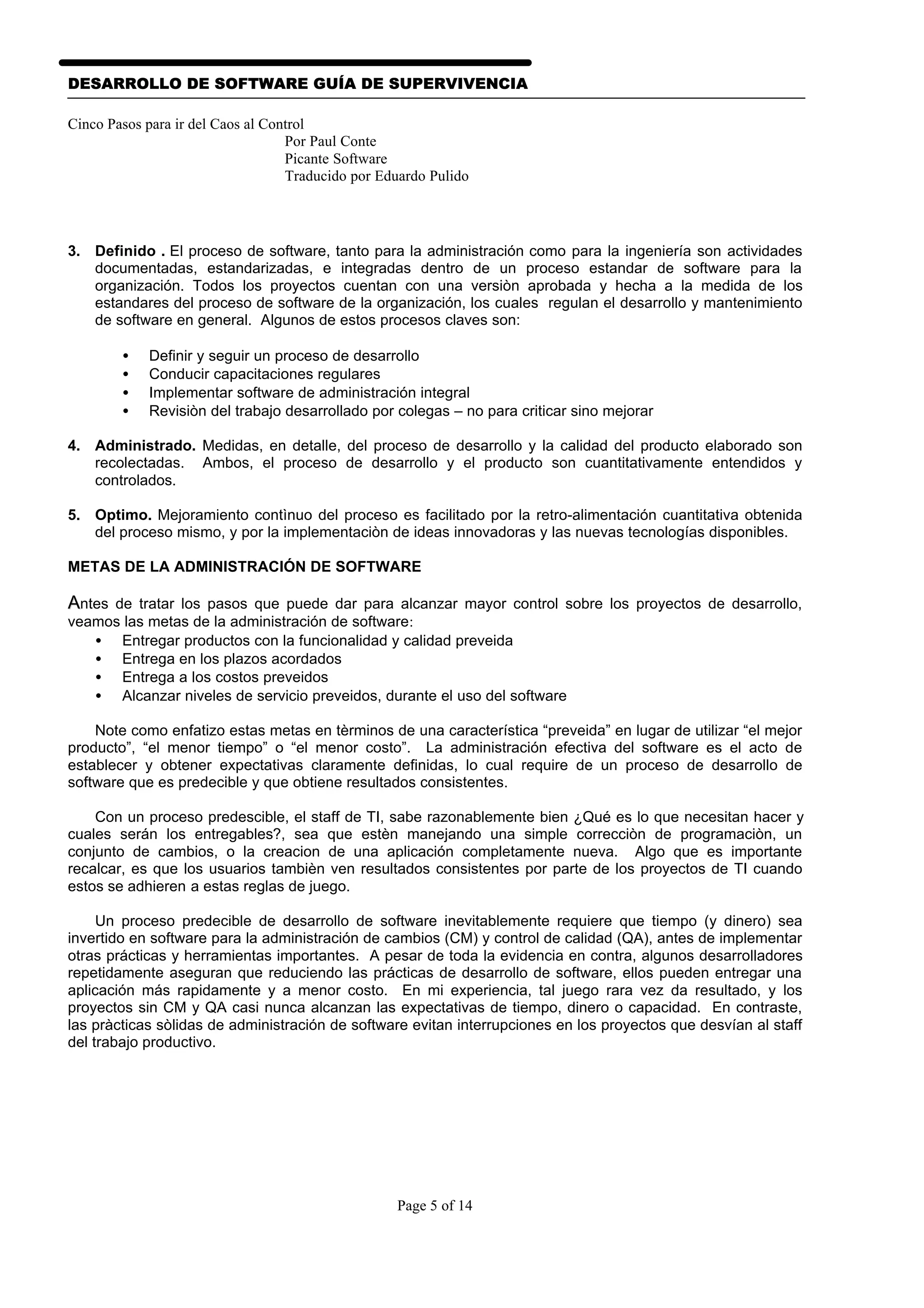 DESARROLLO DE SOFTWARE GUÍA DE SUPERVIVENCIA

Cinco Pasos para ir del Caos al Control
                                   Por Paul Conte
                                   Picante Software
                                   Traducido por Eduardo Pulido




3. Definido . El proceso de software, tanto para la administración como para la ingeniería son actividades
   documentadas, estandarizadas, e integradas dentro de un proceso estandar de software para la
   organización. Todos los proyectos cuentan con una versiòn aprobada y hecha a la medida de los
   estandares del proceso de software de la organización, los cuales regulan el desarrollo y mantenimiento
   de software en general. Algunos de estos procesos claves son:

        •   Definir y seguir un proceso de desarrollo
        •   Conducir capacitaciones regulares
        •   Implementar software de administración integral
        •   Revisiòn del trabajo desarrollado por colegas – no para criticar sino mejorar

4. Administrado. Medidas, en detalle, del proceso de desarrollo y la calidad del producto elaborado son
   recolectadas. Ambos, el proceso de desarrollo y el producto son cuantitativamente entendidos y
   controlados.

5. Optimo. Mejoramiento contìnuo del proceso es facilitado por la retro-alimentación cuantitativa obtenida
   del proceso mismo, y por la implementaciòn de ideas innovadoras y las nuevas tecnologías disponibles.

METAS DE LA ADMINISTRACIÓN DE SOFTWARE

Antes de tratar los pasos que puede dar para alcanzar mayor control sobre los proyectos de desarrollo,
veamos las metas de la administración de software:
   • Entregar productos con la funcionalidad y calidad preveida
   • Entrega en los plazos acordados
   • Entrega a los costos preveidos
   • Alcanzar niveles de servicio preveidos, durante el uso del software

    Note como enfatizo estas metas en tèrminos de una característica “preveida” en lugar de utilizar “el mejor
producto”, “el menor tiempo” o “el menor costo”. La administración efectiva del software es el acto de
establecer y obtener expectativas claramente definidas, lo cual require de un proceso de desarrollo de
software que es predecible y que obtiene resultados consistentes.

    Con un proceso predescible, el staff de TI, sabe razonablemente bien ¿Qué es lo que necesitan hacer y
cuales serán los entregables?, sea que estèn manejando una simple correcciòn de programaciòn, un
conjunto de cambios, o la creacion de una aplicación completamente nueva. Algo que es importante
recalcar, es que los usuarios tambièn ven resultados consistentes por parte de los proyectos de TI cuando
estos se adhieren a estas reglas de juego.

     Un proceso predecible de desarrollo de software inevitablemente requiere que tiempo (y dinero) sea
invertido en software para la administración de cambios (CM) y control de calidad (QA), antes de implementar
otras prácticas y herramientas importantes. A pesar de toda la evidencia en contra, algunos desarrolladores
repetidamente aseguran que reduciendo las prácticas de desarrollo de software, ellos pueden entregar una
aplicación más rapidamente y a menor costo. En mi experiencia, tal juego rara vez da resultado, y los
proyectos sin CM y QA casi nunca alcanzan las expectativas de tiempo, dinero o capacidad. En contraste,
las pràcticas sòlidas de administración de software evitan interrupciones en los proyectos que desvían al staff
del trabajo productivo.




                                                   Page 5 of 14
 