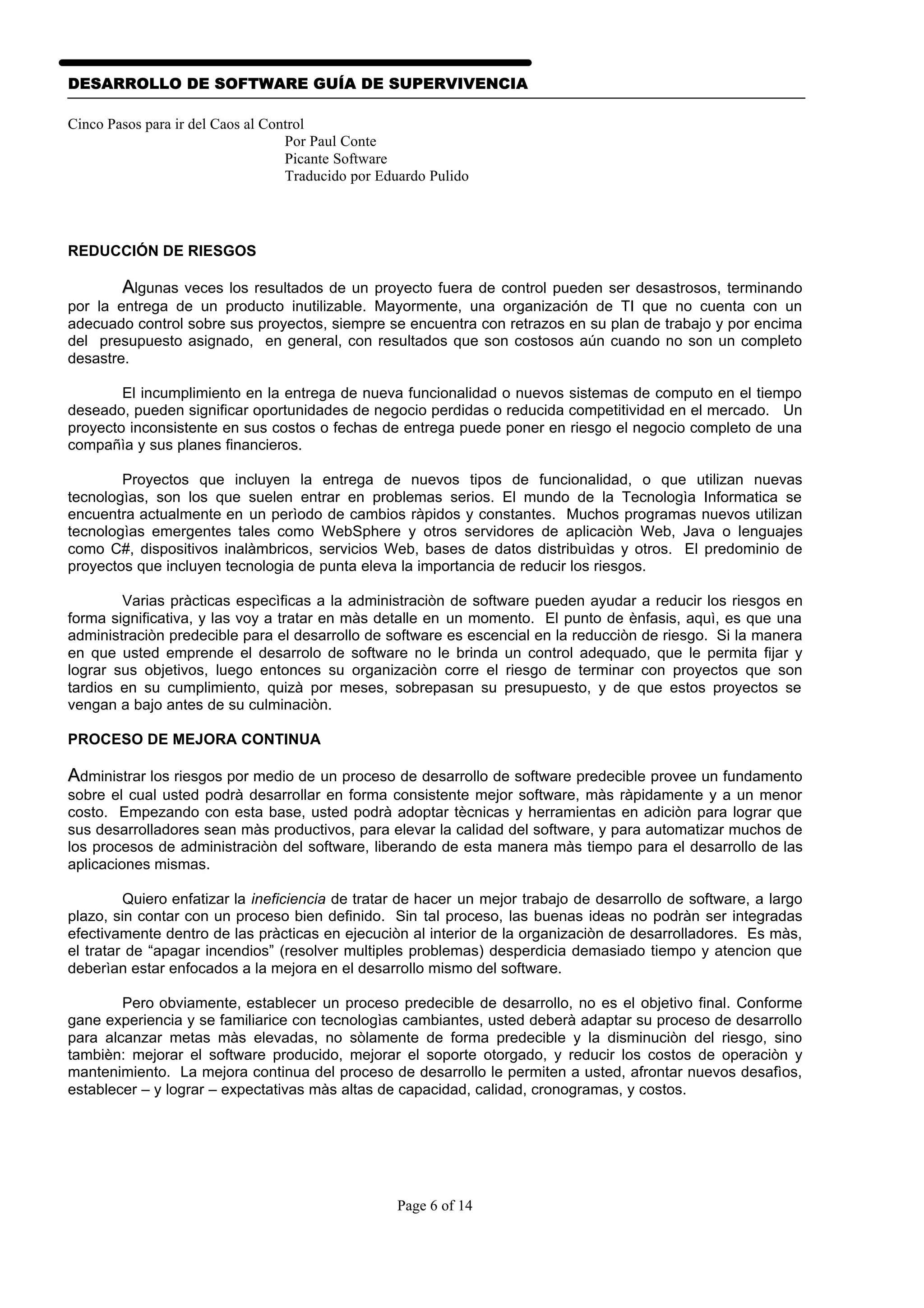 DESARROLLO DE SOFTWARE GUÍA DE SUPERVIVENCIA

Cinco Pasos para ir del Caos al Control
                                   Por Paul Conte
                                   Picante Software
                                   Traducido por Eduardo Pulido




REDUCCIÓN DE RIESGOS

        Algunas veces los resultados de un proyecto fuera de control pueden ser desastrosos, terminando
por la entrega de un producto inutilizable. Mayormente, una organización de TI que no cuenta con un
adecuado control sobre sus proyectos, siempre se encuentra con retrazos en su plan de trabajo y por encima
del presupuesto asignado, en general, con resultados que son costosos aún cuando no son un completo
desastre.

        El incumplimiento en la entrega de nueva funcionalidad o nuevos sistemas de computo en el tiempo
deseado, pueden significar oportunidades de negocio perdidas o reducida competitividad en el mercado. Un
proyecto inconsistente en sus costos o fechas de entrega puede poner en riesgo el negocio completo de una
compañìa y sus planes financieros.

        Proyectos que incluyen la entrega de nuevos tipos de funcionalidad, o que utilizan nuevas
tecnologìas, son los que suelen entrar en problemas serios. El mundo de la Tecnologìa Informatica se
encuentra actualmente en un perìodo de cambios ràpidos y constantes. Muchos programas nuevos utilizan
tecnologìas emergentes tales como WebSphere y otros servidores de aplicaciòn Web, Java o lenguajes
como C#, dispositivos inalàmbricos, servicios Web, bases de datos distribuìdas y otros. El predominio de
proyectos que incluyen tecnologia de punta eleva la importancia de reducir los riesgos.

        Varias pràcticas especìficas a la administraciòn de software pueden ayudar a reducir los riesgos en
forma significativa, y las voy a tratar en màs detalle en un momento. El punto de ènfasis, aquì, es que una
administraciòn predecible para el desarrollo de software es escencial en la reducciòn de riesgo. Si la manera
en que usted emprende el desarrolo de software no le brinda un control adequado, que le permita fijar y
lograr sus objetivos, luego entonces su organizaciòn corre el riesgo de terminar con proyectos que son
tardios en su cumplimiento, quizà por meses, sobrepasan su presupuesto, y de que estos proyectos se
vengan a bajo antes de su culminaciòn.

PROCESO DE MEJORA CONTINUA

Administrar los riesgos por medio de un proceso de desarrollo de software predecible provee un fundamento
sobre el cual usted podrà desarrollar en forma consistente mejor software, màs ràpidamente y a un menor
costo. Empezando con esta base, usted podrà adoptar tècnicas y herramientas en adiciòn para lograr que
sus desarrolladores sean màs productivos, para elevar la calidad del software, y para automatizar muchos de
los procesos de administraciòn del software, liberando de esta manera màs tiempo para el desarrollo de las
aplicaciones mismas.

         Quiero enfatizar la ineficiencia de tratar de hacer un mejor trabajo de desarrollo de software, a largo
plazo, sin contar con un proceso bien definido. Sin tal proceso, las buenas ideas no podràn ser integradas
efectivamente dentro de las pràcticas en ejecuciòn al interior de la organizaciòn de desarrolladores. Es màs,
el tratar de “apagar incendios” (resolver multiples problemas) desperdicia demasiado tiempo y atencion que
deberìan estar enfocados a la mejora en el desarrollo mismo del software.

        Pero obviamente, establecer un proceso predecible de desarrollo, no es el objetivo final. Conforme
gane experiencia y se familiarice con tecnologìas cambiantes, usted deberà adaptar su proceso de desarrollo
para alcanzar metas màs elevadas, no sòlamente de forma predecible y la disminuciòn del riesgo, sino
tambièn: mejorar el software producido, mejorar el soporte otorgado, y reducir los costos de operaciòn y
mantenimiento. La mejora continua del proceso de desarrollo le permiten a usted, afrontar nuevos desafìos,
establecer – y lograr – expectativas màs altas de capacidad, calidad, cronogramas, y costos.




                                                   Page 6 of 14
 