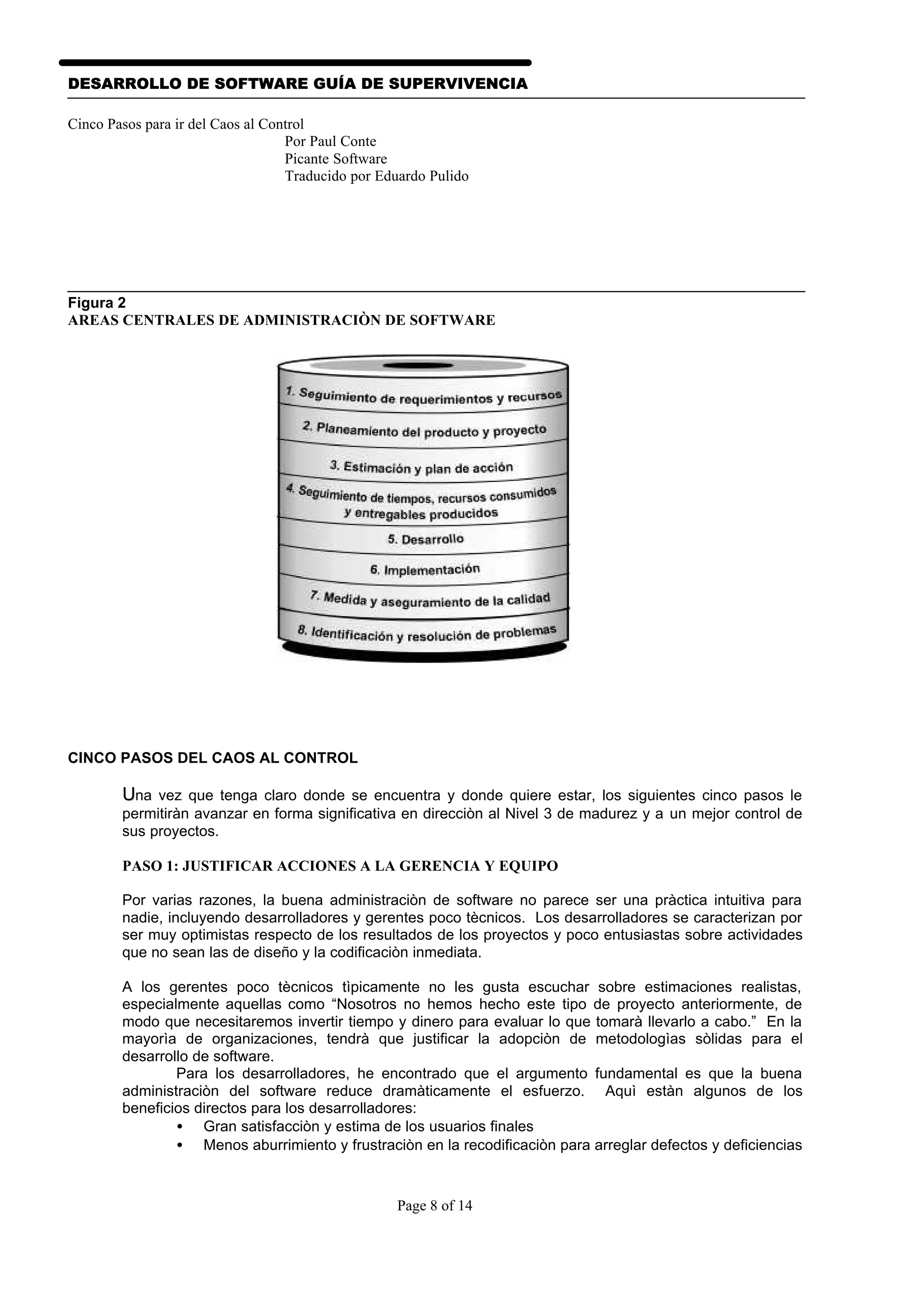 DESARROLLO DE SOFTWARE GUÍA DE SUPERVIVENCIA

Cinco Pasos para ir del Caos al Control
                                   Por Paul Conte
                                   Picante Software
                                   Traducido por Eduardo Pulido




Figura 2
AREAS CENTRALES DE ADMINISTRACIÒN DE SOFTWARE




CINCO PASOS DEL CAOS AL CONTROL

        Una vez que tenga claro donde se encuentra y donde quiere estar, los siguientes cinco pasos le
        permitiràn avanzar en forma significativa en direcciòn al Nivel 3 de madurez y a un mejor control de
        sus proyectos.

        PASO 1: JUSTIFICAR ACCIONES A LA GERENCIA Y EQUIPO

        Por varias razones, la buena administraciòn de software no parece ser una pràctica intuitiva para
        nadie, incluyendo desarrolladores y gerentes poco tècnicos. Los desarrolladores se caracterizan por
        ser muy optimistas respecto de los resultados de los proyectos y poco entusiastas sobre actividades
        que no sean las de diseño y la codificaciòn inmediata.

        A los gerentes poco tècnicos tìpicamente no les gusta escuchar sobre estimaciones realistas,
        especialmente aquellas como “Nosotros no hemos hecho este tipo de proyecto anteriormente, de
        modo que necesitaremos invertir tiempo y dinero para evaluar lo que tomarà llevarlo a cabo.” En la
        mayorìa de organizaciones, tendrà que justificar la adopciòn de metodologìas sòlidas para el
        desarrollo de software.
                Para los desarrolladores, he encontrado que el argumento fundamental es que la buena
        administraciòn del software reduce dramàticamente el esfuerzo. Aquì estàn algunos de los
        beneficios directos para los desarrolladores:
                • Gran satisfacciòn y estima de los usuarios finales
                • Menos aburrimiento y frustraciòn en la recodificaciòn para arreglar defectos y deficiencias



                                                   Page 8 of 14
 