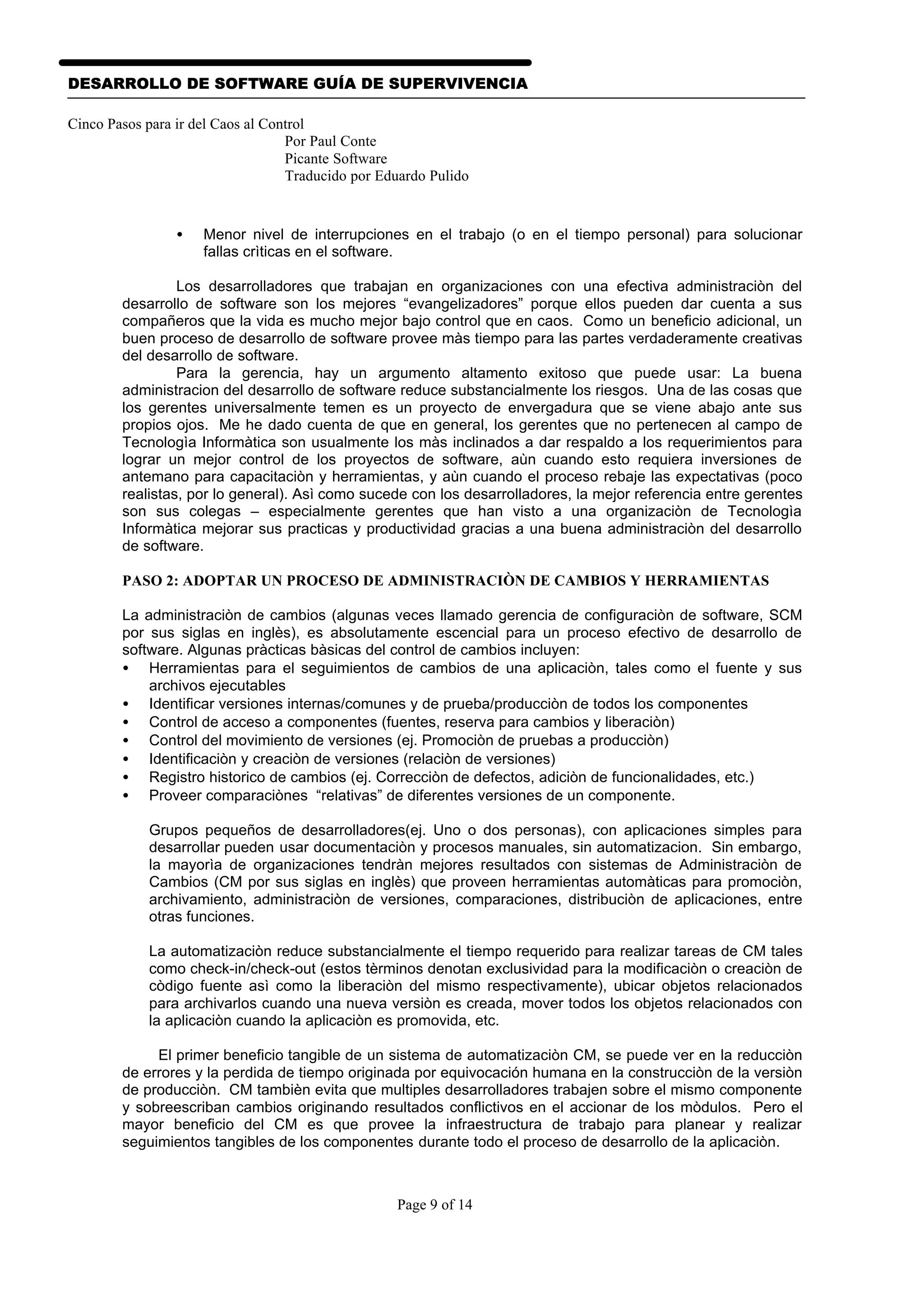 DESARROLLO DE SOFTWARE GUÍA DE SUPERVIVENCIA

Cinco Pasos para ir del Caos al Control
                                   Por Paul Conte
                                   Picante Software
                                   Traducido por Eduardo Pulido


                 •   Menor nivel de interrupciones en el trabajo (o en el tiempo personal) para solucionar
                     fallas crìticas en el software.

                 Los desarrolladores que trabajan en organizaciones con una efectiva administraciòn del
        desarrollo de software son los mejores “evangelizadores” porque ellos pueden dar cuenta a sus
        compañeros que la vida es mucho mejor bajo control que en caos. Como un beneficio adicional, un
        buen proceso de desarrollo de software provee màs tiempo para las partes verdaderamente creativas
        del desarrollo de software.
                 Para la gerencia, hay un argumento altamento exitoso que puede usar: La buena
        administracion del desarrollo de software reduce substancialmente los riesgos. Una de las cosas que
        los gerentes universalmente temen es un proyecto de envergadura que se viene abajo ante sus
        propios ojos. Me he dado cuenta de que en general, los gerentes que no pertenecen al campo de
        Tecnologìa Informàtica son usualmente los màs inclinados a dar respaldo a los requerimientos para
        lograr un mejor control de los proyectos de software, aùn cuando esto requiera inversiones de
        antemano para capacitaciòn y herramientas, y aùn cuando el proceso rebaje las expectativas (poco
        realistas, por lo general). Asì como sucede con los desarrolladores, la mejor referencia entre gerentes
        son sus colegas – especialmente gerentes que han visto a una organizaciòn de Tecnologìa
        Informàtica mejorar sus practicas y productividad gracias a una buena administraciòn del desarrollo
        de software.

        PASO 2: ADOPTAR UN PROCESO DE ADMINISTRACIÒN DE CAMBIOS Y HERRAMIENTAS

        La administraciòn de cambios (algunas veces llamado gerencia de configuraciòn de software, SCM
        por sus siglas en inglès), es absolutamente escencial para un proceso efectivo de desarrollo de
        software. Algunas pràcticas bàsicas del control de cambios incluyen:
        • Herramientas para el seguimientos de cambios de una aplicaciòn, tales como el fuente y sus
            archivos ejecutables
        • Identificar versiones internas/comunes y de prueba/producciòn de todos los componentes
        • Control de acceso a componentes (fuentes, reserva para cambios y liberaciòn)
        • Control del movimiento de versiones (ej. Promociòn de pruebas a producciòn)
        • Identificaciòn y creaciòn de versiones (relaciòn de versiones)
        • Registro historico de cambios (ej. Correcciòn de defectos, adiciòn de funcionalidades, etc.)
        • Proveer comparaciònes “relativas” de diferentes versiones de un componente.

            Grupos pequeños de desarrolladores(ej. Uno o dos personas), con aplicaciones simples para
            desarrollar pueden usar documentaciòn y procesos manuales, sin automatizacion. Sin embargo,
            la mayorìa de organizaciones tendràn mejores resultados con sistemas de Administraciòn de
            Cambios (CM por sus siglas en inglès) que proveen herramientas automàticas para promociòn,
            archivamiento, administraciòn de versiones, comparaciones, distribuciòn de aplicaciones, entre
            otras funciones.

            La automatizaciòn reduce substancialmente el tiempo requerido para realizar tareas de CM tales
            como check-in/check-out (estos tèrminos denotan exclusividad para la modificaciòn o creaciòn de
            còdigo fuente asì como la liberaciòn del mismo respectivamente), ubicar objetos relacionados
            para archivarlos cuando una nueva versiòn es creada, mover todos los objetos relacionados con
            la aplicaciòn cuando la aplicaciòn es promovida, etc.

             El primer beneficio tangible de un sistema de automatizaciòn CM, se puede ver en la reducciòn
        de errores y la perdida de tiempo originada por equivocación humana en la construcciòn de la versiòn
        de producciòn. CM tambièn evita que multiples desarrolladores trabajen sobre el mismo componente
        y sobreescriban cambios originando resultados conflictivos en el accionar de los mòdulos. Pero el
        mayor beneficio del CM es que provee la infraestructura de trabajo para planear y realizar
        seguimientos tangibles de los componentes durante todo el proceso de desarrollo de la aplicaciòn.



                                                   Page 9 of 14
 