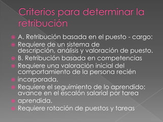 Criterios para determinar la retribuciónA. Retribución basada en el puesto - cargo:Requiere de un sistema de descripción, análisis y valoración de puesto.B. Retribución basada en competenciasRequiere una valoración inicial del comportamiento de la persona reciénincorporada.Requiere el seguimiento de lo aprendido: avance en el escalón salarial por tareaaprendida.Requiere rotación de puestos y tareas