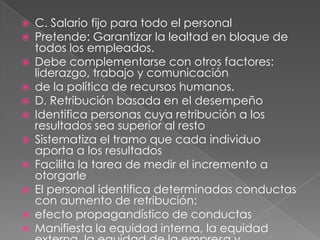 C. Salario fijo para todo el personalPretende: Garantizar la lealtad en bloque de todos los empleados.Debe complementarse con otros factores: liderazgo, trabajo y comunicaciónde la política de recursos humanos.D. Retribución basada en el desempeñoIdentifica personas cuya retribución a los resultados sea superior al restoSistematiza el tramo que cada individuo aporta a los resultadosFacilita la tarea de medir el incremento a otorgarleEl personal identifica determinadas conductas con aumento de retribución:efecto propagandístico de conductasManifiesta la equidad interna, la equidad externa, la equidad de la empresa yla equidad individual