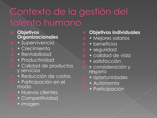 Contexto de la gestión del talento humanoObjetivos Organizacionales• Supervivencia• Crecimiento• Rentabilidad• Productividad• Calidad de productos y servicios• Reducción de costos• Participación en el modo• Nuevos clientes• Competitividad• imagenObjetivos individuales• Mejores salarios• beneficios• seguridad• calidad de vida• satisfacción• consideración y respeto• oportunidades• Autonomía• Participación