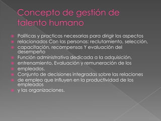 Concepto de gestión de talento humanoPolíticas y practicas necesarias para dirigir los aspectosrelacionados Con las personas: reclutamiento, selección,capacitación, recompensas Y evaluación del desempeñoFunción administrativa dedicada a la adquisición,entrenamiento, Evaluación y remuneración de losempleados.Conjunto de decisiones integradas sobre las relacionesde empleo que Influyen en la productividad de los empleadosy las organizaciones.