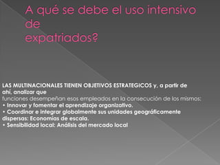 A qué se debe el uso intensivo deexpatriados?LAS MULTINACIONALES TIENEN OBJETIVOS ESTRATEGICOS y, a partir de ahí, analizar quefunciones desempeñan esos empleados en la consecución de los mismos:• Innovar y fomentar el aprendizaje organizativo.• Coordinar e integrar globalmente sus unidades geográficamentedispersas: Economías de escala.• Sensibilidad local: Análisis del mercado local