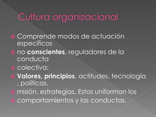 Cultura organizacionalComprende modos de actuación específicosno conscientes, reguladores de la conductacolectiva:Valores, principios, actitudes, tecnología, políticas,misión, estrategias. Estos uniforman loscomportamientos y las conductas.