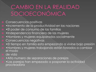 CAMBIO EN LA REALIDAD SOCIOECONÓMICA Consecuencias positivas•Incremento de la productividad en las naciones•El poder de consumo de las familias•Independencia financiera de las mujeres•Hombres y mujeres equiparados socialmenteConsecuencias negativas•El tiempo en familia esta empezando a vivirse bajo presión•Hombres y mujeres trabajando están forzados a cambiar el modode vida•Alto numero de separaciones de parejas•Las parejas han empezado a posponer la actividad procreadora