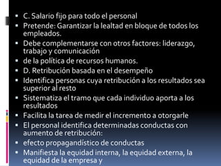 C. Salario fijo para todo el personalPretende: Garantizar la lealtad en bloque de todos los empleados.Debe complementarse con otros factores: liderazgo, trabajo y comunicaciónde la política de recursos humanos.D. Retribución basada en el desempeñoIdentifica personas cuya retribución a los resultados sea superior al restoSistematiza el tramo que cada individuo aporta a los resultadosFacilita la tarea de medir el incremento a otorgarleEl personal identifica determinadas conductas con aumento de retribución:efecto propagandístico de conductasManifiesta la equidad interna, la equidad externa, la equidad de la empresa yla equidad individual