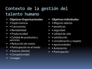 Contexto de la gestión del talento humanoObjetivos Organizacionales• Supervivencia• Crecimiento• Rentabilidad• Productividad• Calidad de productos y servicios• Reducción de costos• Participación en el modo• Nuevos clientes• Competitividad• imagenObjetivos individuales• Mejores salarios• beneficios• seguridad• calidad de vida• satisfacción• consideración y respeto• oportunidades• Autonomía• Participación