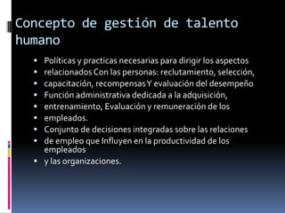Concepto de gestión de talento humanoPolíticas y practicas necesarias para dirigir los aspectosrelacionados Con las personas: reclutamiento, selección,capacitación, recompensas Y evaluación del desempeñoFunción administrativa dedicada a la adquisición,entrenamiento, Evaluación y remuneración de losempleados.Conjunto de decisiones integradas sobre las relacionesde empleo que Influyen en la productividad de los empleadosy las organizaciones.