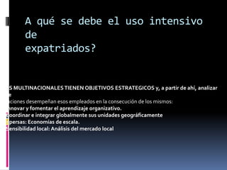 A qué se debe el uso intensivo deexpatriados?LAS MULTINACIONALES TIENEN OBJETIVOS ESTRATEGICOS y, a partir de ahí, analizar quefunciones desempeñan esos empleados en la consecución de los mismos:• Innovar y fomentar el aprendizaje organizativo.• Coordinar e integrar globalmente sus unidades geográficamentedispersas: Economías de escala.• Sensibilidad local: Análisis del mercado local